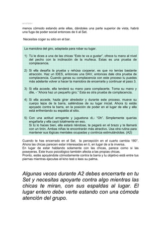 MYSTERY

menos cómodo estando ante ellas, dándoles una parte superior de vista, habrá
una fuga de poder social entonces de ti al Set.

Necesitas coger su sitio en el bar.

 La maniobra del giro, adaptada para robar su lugar.

 1) Tú le dices a una de las chicas “Esto te va a gustar”, ofrece tu mano al nivel
    del pecho con la inclinación de la muñeca. Estas es una prueba de
    complacencia.

 2) Si ella desafía la prueba y rehúsa cooperar, es que no tenías bastante
    atracción. Haz un IDES, entonces una DAV, entonces dale otra prueba de
    complacencia. Cuando ganas su complacencia con este proceso tu puedes
    más adelante volver a hacer la maniobra de encerrarla y continuar el paso 3.

 3) Si ella accede, ella tenderá su mano para complacerte. Toma su mano y
    dile, - “Ahora haz un pequeño giro.” Esta es otra prueba de complacencia.

 4) Si ella accede, hazla girar alrededor y durante este proceso, mueve su
    cuerpo lejos de la barra, saliéndose de su lugar inicial. Ahora tú estás
    apoyado contra la barra, en la posición de poder en el lugar de ella y ella
    está enfrentando su espalda al sitio.

 5) Con una actitud arrogante y juguetona di,- “Oh”. Simplemente querías
    engañarla y ella cayó totalmente en eso.
    Si tú lo haces bien, ella estará riéndose, te pegará en el brazo y te llamará
    con un tirón. Ambas niñas te encontrarán más atractivo. Usa otra rutina para
    mantener sus lógicas mentales ocupadas y continúa estimulándolas. (A2)

Cuando te has encerrado en el Set, la percepción en el cuarto cambia 180°.
Ahora las chicas parecen estar interesadas en ti, en lugar de a la inversa.
En lugar de estar hablando solamente con las chicas, parece como si las
poseyeras. Este truco psicológico también afecta a las propias chicas.
Pronto, estás apoyándote cómodamente contra la barra y tu objetivo está entre tus
piernas mientras ejecutas el kino test o lees su palma.



Algunas veces durante A2 debes encerrarte en tu
Set y necesitas apoyarte contra algo mientras las
chicas te miran, con sus espaldas al lugar. El
lugar entero debe verte estando con una cómoda
atención del grupo.
 