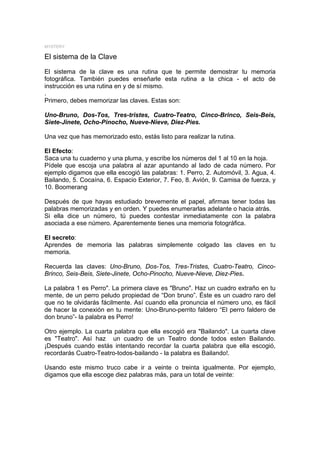 MYSTERY

El sistema de la Clave

El sistema de la clave es una rutina que te permite demostrar tu memoria
fotográfica. También puedes enseñarle esta rutina a la chica - el acto de
instrucción es una rutina en y de sí mismo.
.
Primero, debes memorizar las claves. Estas son:

Uno-Bruno, Dos-Tos, Tres-tristes, Cuatro-Teatro, Cinco-Brinco, Seis-Beis,
Siete-Jinete, Ocho-Pinocho, Nueve-Nieve, Diez-Pies.

Una vez que has memorizado esto, estás listo para realizar la rutina.

El Efecto:
Saca una tu cuaderno y una pluma, y escribe los números del 1 al 10 en la hoja.
Pídele que escoja una palabra al azar apuntando al lado de cada número. Por
ejemplo digamos que ella escogió las palabras: 1. Perro, 2. Automóvil, 3. Agua, 4.
Bailando, 5. Cocaína, 6. Espacio Exterior, 7. Feo, 8. Avión, 9. Camisa de fuerza, y
10. Boomerang

Después de que hayas estudiado brevemente el papel, afirmas tener todas las
palabras memorizadas y en orden. Y puedes enumerarlas adelante o hacia atrás.
Si ella dice un número, tú puedes contestar inmediatamente con la palabra
asociada a ese número. Aparentemente tienes una memoria fotográfica.

El secreto:
Aprendes de memoria las palabras simplemente colgado las claves en tu
memoria.

Recuerda las claves: Uno-Bruno, Dos-Tos, Tres-Tristes, Cuatro-Teatro, Cinco-
Brinco, Seis-Beis, Siete-Jinete, Ocho-Pinocho, Nueve-Nieve, Diez-Pies.

La palabra 1 es Perro". La primera clave es "Bruno". Haz un cuadro extraño en tu
mente, de un perro peludo propiedad de “Don bruno”. Éste es un cuadro raro del
que no te olvidarás fácilmente. Así cuando ella pronuncia el número uno, es fácil
de hacer la conexión en tu mente: Uno-Bruno-perrito faldero “El perro faldero de
don bruno”- la palabra es Perro!

Otro ejemplo. La cuarta palabra que ella escogió era "Bailando". La cuarta clave
es "Teatro". Así haz un cuadro de un Teatro donde todos esten Bailando.
¡Después cuando estás intentando recordar la cuarta palabra que ella escogió,
recordarás Cuatro-Teatro-todos-bailando - la palabra es Bailando!.

Usando este mismo truco cabe ir a veinte o treinta igualmente. Por ejemplo,
digamos que ella escoge diez palabras más, para un total de veinte:
 