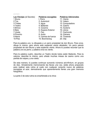 MYSTERY

Las Clavijas (el Secreto)     Palabras escogidas      Palabras Adicionales
1 Bruno                       l. Perro                11. Viento
2 Tos                         2. Automóvil            12. Velero
3 Tristes                     3. Agua                 13. Computadora
4 Teatro                      4. Bailando             14. Casino
5 Brinco                      5. Cocaína              15. Guitarra
6 Beis                        6. Espacio Exterior     16. Libros
7 Jinete                      7. Feo                  17. Cachondo
8 Pinocho                     8. Avión                18. Cámara
9 Nieve                       9. Camisa de fuerza     19. Trotando
10 Pies                       10. Boomerang           20. Clip

Para la palabra uno, tu dibujaste a un perro propiedad de don Bruno. Para once,
dibuja lo mismo, pero ahora está soplando viento alrededor. Un perro peludo
propiedad de don Bruno y esta soplando viento. Ahora tú puedes recordar que la
palabra uno es perro, y palabra once es viento.

Para la palabra cuatro, describe un Teatro donde todos están Bailando. Para la
catorce, describe lo mismo, pero añade muchas mesas de casino como una
partida de naipes y una ruleta.

De esta manera, tú puedes continuar sumando números ad-infinitum, en grupos
de diez. Simplemente memorizando las llaves una vez, estás ahora preparado
para realizar esta rutina al vuelo con cualquier conjunto nuevo de palabras
escogidas al azar, demostrando que aparentemente tienes una gran memoria
fotográfica.

La parte 2 de esta rutina es enseñársela a la chica
 