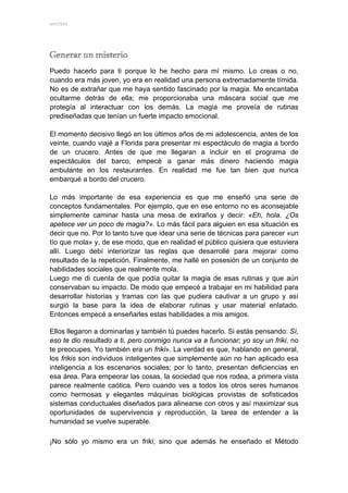 MYSTERY 




Puedo hacerlo para ti porque lo he hecho para mí mismo. Lo creas o no,
cuando era más joven, yo era en realidad una persona extremadamente tímida.
No es de extrañar que me haya sentido fascinado por la magia. Me encantaba
ocultarme detrás de ella; me proporcionaba una máscara social que me
protegía al interactuar con los demás. La magia me proveía de rutinas
prediseñadas que tenían un fuerte impacto emocional.

El momento decisivo llegó en los últimos años de mi adolescencia, antes de los
veinte, cuando viajé a Florida para presentar mi espectáculo de magia a bordo
de un crucero. Antes de que me llegaran a incluir en el programa de
espectáculos del barco, empecé a ganar más dinero haciendo magia
ambulante en los restaurantes. En realidad me fue tan bien que nunca
embarqué a bordo del crucero.

Lo más importante de esa experiencia es que me enseñó una serie de
conceptos fundamentales. Por ejemplo, que en ese entorno no es aconsejable
simplemente caminar hasta una mesa de extraños y decir: «Eh, hola. ¿Os
apetece ver un poco de magia?». Lo más fácil para alguien en esa situación es
decir que no. Por lo tanto tuve que idear una serie de técnicas para parecer «un
tío que mola» y, de ese modo, que en realidad el público quisiera que estuviera
allí. Luego debí interiorizar las reglas que desarrollé para mejorar como
resultado de la repetición. Finalmente, me hallé en posesión de un conjunto de
habilidades sociales que realmente mola.
Luego me di cuenta de que podía quitar la magia de esas rutinas y que aún
conservaban su impacto. De modo que empecé a trabajar en mi habilidad para
desarrollar historias y tramas con las que pudiera cautivar a un grupo y así
surgió la base para la idea de elaborar rutinas y usar material enlatado.
Entonces empecé a enseñarles estas habilidades a mis amigos.

Ellos llegaron a dominarlas y también tú puedes hacerlo. Si estás pensando: Sí,
eso te dio resultado a ti, pero conmigo nunca va a funcionar; yo soy un friki, no
te preocupes. Yo también era un friki». La verdad es que, hablando en general,
los frikis son individuos inteligentes que simplemente aún no han aplicado esa
inteligencia a los escenarios sociales; por lo tanto, presentan deficiencias en
esa área. Para empeorar las cosas, la sociedad que nos rodea, a primera vista
parece realmente caótica. Pero cuando ves a todos los otros seres humanos
como hermosas y elegantes máquinas biológicas provistas de sofisticados
sistemas conductuales diseñados para alinearse con otros y así maximizar sus
oportunidades de supervivencia y reproducción, la tarea de entender a la
humanidad se vuelve superable.

¡No sólo yo mismo era un friki, sino que además he enseñado el Método
 