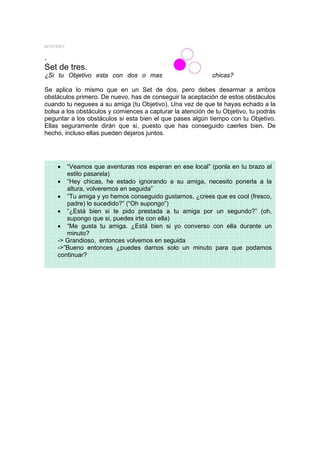 MYSTERY

.
Set de tres.
¿Si tu Objetivo esta con dos o mas                          chicas?

Se aplica lo mismo que en un Set de dos, pero debes desarmar a ambos
obstáculos primero. De nuevo, has de conseguir la aceptación de estos obstáculos
cuando tu neguees a su amiga (tu Objetivo). Una vez de que te hayas echado a la
bolsa a los obstáculos y comiences a capturar la atención de tu Objetivo, tu podrás
peguntar a los obstáculos si esta bien el que pases algún tiempo con tu Objetivo.
Ellas seguramente dirán que si, puesto que has conseguido caerles bien. De
hecho, incluso ellas pueden dejaros juntos.




    •  “Veamos que aventuras nos esperan en ese local” (ponla en tu brazo al
       estilo pasarela)
    • “Hey chicas, he estado ignorando a su amiga, necesito ponerla a la
       altura, volveremos en seguida”
    • “Tu amiga y yo hemos conseguido gustarnos, ¿crees que es cool (fresco,
       padre) lo sucedido?” (“Oh supongo”)
    • “¿Está bien si te pido prestada a tu amiga por un segundo?” (oh,
       supongo que si, puedes irte con ella)
    • “Me gusta tu amiga. ¿Está bien si yo converso con ella durante un
       minuto?
    -> Grandioso, entonces volvemos en seguida
    ->”Bueno entonces ¿puedes darnos solo un minuto para que podamos
    continuar?
 