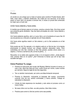 MYSTERY

Pivotes

Un pivote es una amiga que tu traes al campo para construir Prueba Social, abrir
Sets, crear celos, y distraer obstáculos. De vuelta por sus servicios, tú le haces
pasar un buen rato y le ayudas a conocer tíos. A veces un pivote bien entrenado
es mejor que un buen ala.

Unión hacia delante y hacia atrás.
A medida que el tiempo pasa en el campo, practica uniendo Sets. Sé el tipo social
que presenta gente alrededor. Hay dos tipos principales de unión: hacia delante y
hacia atrás.

Unir hacia adelante significa, abrir un nuevo Set y unir el existente al nuevo Set. El
uso de peones es a menudo un ejemplo de unir hacia delante.

Unir hacia atrás significa reabrir un Set anterior y unir tu Set existente en el Set
anterior.

Esto puede ser útil. Por ejemplo, si tu objetivo está en un Set de dos, tú la habrás
preocupado al aislarla porque sus amigos estarían atascados solos. Pero
uniéndolos con otro Set, creando un Set más grande, puedes ahora aislar a tu
objetivo. (“Vamos a sentarnos allí y te leo la palma…”)

Recuerda, tú no estás solo jugando el Set, si no el espacio entero. ¿Está alguien
más uniendo Sets en el cuarto? ¿No? Entonces tú tienes que ser el tipo más
sociable del lugar.


Cómo Practicar Tu Juego.
   •   Practica la instrucción del novato del Mystery Method durante al menos un
       mes o dos. Abre tres Sets por hora, cuatro horas por noche, cuatro noches
       por semana. Sigue la regla de los tres segundos.

   •   Ten un abridor memorizado, así como una falsa limitación temporal.

   •   Practica tu liberación, incluyendo el lenguaje del cuerpo, movimiento
       corporal, tono de voz, actitud confortable, y marco extraño. Trabaja en
       naturalizar tu liberación.

   •   Líbrate de toda esperanza de resultado y solo adora el proceso como un
       nuevo hobby.

   •   No seas critico con tus Sets –es sólo practica. Abre Sets mixtos.

   •   Practica para cerrar tu Set tan pronto como sea posible.
 