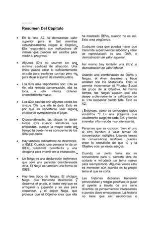 MYSTERY

    Resumen Del Capitulo
                                                 ha mostrado DEVs, cuando no es así.
•   En la fase A2, tú demuestras valor
                                                 Esto crea vergüenza.
    superior para el Set mientras
    simultáneamente Negas el Objetivo.
                                     •           Cualquier cosa que puedas hacer que
    Ella responderá con indicadores de           transmita supervivencia superior y valor
    interés que pueden ser usados para
                                                 de reproducción es una DAV, o
    medir tu progreso.                           demostración de valor superior.
•   Algunos IDIs no ocurren sin una        •     Así mismo hay también una DEV, o
    mínima cantidad de atracción. Una            demostración de valor inferior.
    chica puede estar lo suficientemente
    atraída para sentarse contigo pero no  •     Usando una combinación de DAVs y
    para dejar el punto de reunión juntos.       Negas, el Aven desarma y hace
                                                 amistad con los obstáculos. Esto le
•   Los IDIs más importantes son: Ella se        permite incrementar el Prueba Social
    ríe, ella reinicia conversación, ella se     del grupo de la Objetivo. Al mismo
    toca,     y    ella   intenta    obtener     tiempo, los Negas causan que ella
    entendimiento mutuo.
                                                 desee ardientemente la validación de
                                                 él. Ella responde dando IDIs. Ésto es
•   Los IDIs pasivos son algunas veces los
                                                 A2.
    únicos IDIs que ella te dará. Esto es
    por qué es importante usar alguna
                                         •       ¿Entonces, cómo os conocisteis todos
    prueba de complacencia al jugar.
                                                 vossotros "? Es una pregunta que
                                                 usualmente surge en cada Set, y tiende
•   Ocasionalmente, las chicas te darán
                                                 a revelar información muy interesante.
    falsos IDIs cuando satisfaces sus
    propósitos, aunque la mayor parte del
                                          •      Personas que se conocen bien el uno
    tiempo la gente no es consciente de los      al otro tienden a usar temas de
    IDIs que emite.                              conversacion múltiples. Usando temas
                                                 de conversacion múltiples, puedes
•   Hay también indicadores de desinterés,
                                                 crear la sensación de que tú y la
    o IDES, Cuando una persona te da un
                                                 Objetivo sois ya viejos amigos.
    IDES, transmite desinterés y una
    desgana para invertir en la interacción.
                                             •   Cuando un cierto tema no es
                                                 conveniente para ti, sientete libre de
•   Un Nega es una declaración inofensiva
                                                 cortarlo e introducir un tema nuevo
    que sólo una persona desinteresada
                                                 para reemplazarlo. Algunas veces esto
    diría. El Nega es también una forma de
                                                 es menester aún cuando es tu propio
    IDES.
                                                 tema el que se corta.
•   Hay tres tipos de Negas. El shotgun
                                         •       Las historias deberían transmitir
    Nega, que transmite desinterés y
                                                 personalidad y rasgos positivos) e guiar
    desarma el grupo, el tease neg que es
                                                 al oyente a través de una serie
    arrogante y juguetón y se usa para
                                                 divertida de pensamientos interesantes
    coquetear, y el sniper Nega, que
                                                 o puntos clave emocionales. La historia
    provoca que el Objetivo crea que ella
                                                 no tiene que ser asombrosa o
 