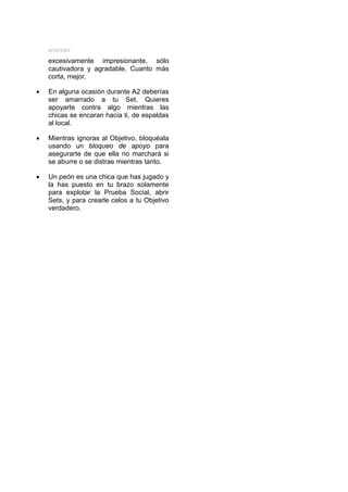 MYSTERY

    excesivamente impresionante, sólo
    cautivadora y agradable. Cuanto más
    corta, mejor.

•   En alguna ocasión durante A2 deberías
    ser amarrado a tu Set. Quieres
    apoyarte contra algo mientras las
    chicas se encaran hacia ti, de espaldas
    al local.

•   Mientras ignoras al Objetivo, bloquéala
    usando un bloqueo de apoyo para
    asegurarte de que ella no marchará si
    se aburre o se distrae mientras tanto.

•   Un peón es una chica que has jugado y
    la has puesto en tu brazo solamente
    para explotar la Prueba Social, abrir
    Sets, y para crearle celos a tu Objetivo
    verdadero.
 