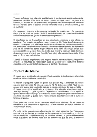 MYSTERY


Y no es suficiente que ella este atraída hacia ti, los lazos de pareja deben estar
presentes también. Ella debe de estar convencida que cuando regrese a la
caverna, tu estarás ahí para brindarle a tus presas frescas conseguidas mediante
la caza. Por otra parte tu podrías préñala y moverte hacia tu próxima victima, y ella
te olvidaría.

Por supuesto, nosotros solo estamos hablando de emociones. ¿Es realmente
cierto que los lazos de pareja “están”?. Obviamente no, las cosas de una noche
suceden todos los días. ¿Cuál es entonces el significado?

El significado de su tranquilidad es esa circuitería emocional y eso afecta su
conducta. Sus emociones prefieren a un hombre de Alto Valor, lo suficientemente
elevado como para que ella haga un esfuerzo e invierta su tiempo en ganarlo y
sus emociones harán que quiera tenerlo –ella quiere sentir que ella es importante
para el, no solamente como mujer atractiva, sino como una mujer única. Ella
necesita sentir eso y no es fácil, ella tendrá que invertir y habrá un poco de miedo
de perderlo, pero ahora el esta “perdido” por ella y ella representa un valor único
para el. Todo esto es instintivo.

Cuando tu puedas enganchar a una mujer a trabajar para tus afectos, y tu puedas
llevarla al resultado de “establecer lazos de pareja” con efectividad, tendrás
maestría en A3 y estarás listo para pasar al Confort y Confianza.



Control del Marco
El marco es el significado subyacente. Es el contexto, la implicación – el modelo
en el que se basa todo que usted dice.

Si alguien te pregunta: “¿son los peces que picaron hoy?”, entonces es porque
supone que hoy usted ha ido a pescar. El no ha dicho que usted haya ido de
pesca, sino que se sobreentiende, este es el marco o contexto del que se habla.
El marco proporciona significado al contenido. Por ejemplo, si un hombre dice:
“me voy, me voy”… ¿qué significa?. Dependiendo del contexto, podría significar
que ha terminado su trabajo y se marcha. Podría significar que ha terminado su
condena en prisión y queda libre. Podría incluso significar que está a punto de
tener un orgasmo.

Estas palabras pueden tener bastantes significados distintos. Es el marco o
contexto el que determina el significado. El que controla el marco, controla la
comunicación misma.

Por esta razón, cuando nos relacionamos con otras personas, hay “pequeños
marcos” que se dan por supuestos, es decir que son sobreentendidos por todos.
Dependiendo del comportamiento y de distintas señales, la gente sobreentiende
estos supuestos. El entorno hace que se entienda lo que se dice, el marco o
 