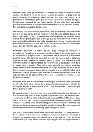 MYSTERY 




Mystery a otros frikis! ¿Y sabes qué? Ya dejaron de serlo y lo mismo sucederá
contigo. Al tenerme como tu amigo y guía empezarás a programar tu
comportamiento incorporando elementos de las artes venusianas y a
practicarlo e interiorizarlo para que no tengas que pensar acerca del ligue.
Simplemente sucederá de un modo natural. Al leer este libro sólo estás
pasando tu tiempo con el tipo que descifró el secreto. Fui yo. Sé cómo se hace.
Los hechos lo demuestran: tengo novia.

De acuerdo con esos mismos argumentos, este libro también hará maravillas
por ti si tus relaciones con las mujeres se han tornado difíciles debido a tu
percepción, real o no, de que no eres atractivo físicamente. En realidad, tienes
menos de que preocuparte que el friki, ya que los «circuitos de atracción» de
una mujer están calibrados para hallar atractivo a un hombre no principalmente
por su aspecto físico, sino más bien por su valor social. No se trata tanto de ser
guapo sino de transmitir que eres el «jefe de la tribu».

Permíteme explicarlo. La misión de una mujer consiste en sobrevivir y
reproducirse. Para alcanzar esos fines, se alineará con quien desee asistirla en
su supervivencia y reproducción. Cuanto mayor sea el valor de S y R que esta
persona tenga, más contenta se sentirá la mujer. De manera que el poderoso
«jefe de la tribu» podría ser anciano, gordo y calvo, pero alinearse con él
mejorará mucho las oportunidades de supervivencia y reproducción debido a
su poder para protegerla. Para utilizar una analogía más actual, ¿cuántas
veces has visto a una mujer hermosa con un cuerpo magnífico del brazo de un
hombre mayor, encorvado que pareciera necesitar una carretilla elevadora para
levantarlo? Ambos sabemos que ese tipo es dueño de una compañía o de
algunos edificios de apartamentos. Con toda seguridad, no trabaja en un
lavadero de coches.

Entonces, si no eres el tipo que entra por los ojos, te mostraré cómo convertirte
en el «jefe de la tribu» dentro de tu propia familia, comunidad y círculo de
amistades. Aun si te llevara varios años convertirte en líder… eso es lo que
tienes que llegar a ser.

Si no eres un friki ni tampoco eres poco atractivo físicamente pero fracasas en
tus esfuerzos por seducir a las mujeres porque eres tímido, no te preocupes.
También yo era tímido. Una de las mejores cosas del Método Mystery es que,
al menos al principio, puedes ocultarte detrás de rutinas preparadas y material
enlatado, usándolos como herramientas para la interacción social dinámica y el
disfrute de llevar a cabo experimentos sociales livianos. De esta manera te
mostraré cómo educarte a ti mismo y lograr inteligencia social.

Ser tímido simplemente significa que te asusta interactuar con otras personas.
Si te sientes solo y mal, esas emociones tienen un propósito: motivarte a
mejorar tus oportunidades de supervivencia y reproducción. Eso lo haces
alineándote con otros seres humanos que tengan valor de supervivencia y
 