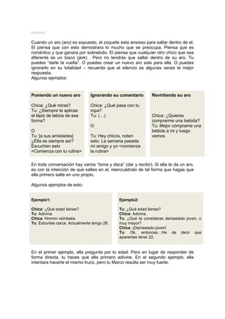 MYSTERY


Cuando un aro (aro) es expuesto, el zoquete esta ansioso para saltar dentro de el.
El piensa que con esto demostrara lo mucho que se preocupa. Piensa que es
romántico y que ganara por sobretodo. El piensa que cualquier otro chico que sea
diferente es un tosco (jerk) . Pero no tendrás que saltar dentro de su aro. Tu
puedes “darle la vuelta”. O puedes crear un nuevo aro solo para ella. O puedes
ignorarlo en su totalidad – recuerda que el silencio es algunas veces la mejor
respuesta.
Algunos ejemplos:


Poniendo un nuevo aro           Ignorando su comentario       Revirtiendo su aro

Chica: ¿Qué miras?              Chica: ¿Qué pasa con tu
Tu: ¿Siempre te aplicas         ropa?
el lápiz de labios de esa       Tu: (…)                       Chica: ¿Quieres
forma?                                                        comprarme una bebida?
                                O                             Tu: Mejor cómprame una
O                                                             bebida a mi y luego
Tu: [a sus amistades]           Tu: Hey chicos, noten         vemos
¿Ella es siempre así?           esto. La semana pasada
Escuchen esto                   mi amigo y yo <comienza
<Comienza con tu rutina>        la rutina>


En toda conversación hay varios “toma y daca” (dar y recibir). Si ella te da un aro,
es con la intención de que saltes en el, reencuádralo de tal forma que hagas que
ella primero salte en uno propio.

Algunos ejemplos de esto:


Ejemplo1:                                    Ejemplo2:

Chica: ¿Qué edad tienes?                     Tu: ¿Qué edad tienes?
Tu: Adivina.                                 Chica: Adivina.
Chica: Hmmm veintiséis                       Tu: ¿Qué te consideras demasiado joven, o
Tu: Estuviste cerca. Actualmente tengo 28.   muy mayor?
                                             Chica: ¡Demasiado joven!
                                             Tu: Ok, entonces…He de decir que
                                             aparentas tener 22.


En el primer ejemplo, ella pregunta por tu edad. Pero en lugar de responder de
forma directa, tu haces que ella primero adivine. En el segundo ejemplo, ella
intentara hacerte el mismo truco, pero tu Marco resulta ser muy fuerte.
 