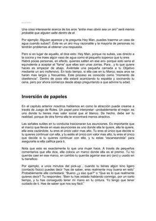 MYSTERY


Una cosa interesante acerca de los aros “entre mas obvio sea un aro” será menos
probable que alguien salte dentro de el.

Por ejemplo: Alguien aparece y te pregunta Hey Man, puedes traerme un vaso de
agua cuando subas?. Este es un aro muy razonable y la mayoría de personas no
tendrán problemas al obtener una respuesta.

Pero si en lugar de aquello, el dice esto: Hey Man, porque no subes, vas directo a
la cocina y me traes algún vaso de agua como el pequeño sopenco que tu eres
Habrá pocas personas, en efecto, quienes salten en ese aro- porque esto seria el
equivalente a aceptar el “fame” que ellas son unas zorras. Para…y lo que quiere
haces es empezar de abajo. Aviéntale una pequeña carnada a tu Objetivo
mediante un aro inofensivo. En todo tiempo, si ella cae en tu Marco, esos aros se
harán mas largos y frecuentes. Este proceso es conocido como “momento de
obediencia”. Dentro de poco ella estará acariciando tu espalda y cocinando tu
cena, pero por ahora comienza desde abajo preguntando a que adivine tu edad.



Inversión de papeles
En el capitulo anterior nosotros hablamos en como la atracción puede crearse a
través de Juego de Roles. Un papel para interpretar –probablemente el mejor- es
uno donde tu tienes mas valor social que el blanco. De hecho, debe ser tu
realidad, porque de otra forma ella te encontrará menos atractivo.

Las señales sutiles en tu conducta traicionaran tus asunciones. Es importante que
el marco que llevas en esas asunciones es uno donde ella te quiere, ella te quiere,
ella esta cazándote, tu eres el único valor mas alto. Tu eres el único que decide si
tu quieres continuar con ella, y tu estés el único con valor mas alto, tu eres el único
que decide si tu quieres continuar con ella, y tu estas “escaneandola” para
asegurarte si ella califica para ti.

Nota que esto es exactamente lo que una mujer hace. A través de pequeños
comentarios que ella dice, ella coloca un marco donde ella es el premio. Tu no
querrás caer en ese marco, en cambio tu querrás agarrar ese aro (aro) y usado en
tu beneficio

Por ejemplo, a unos minutos del pick-up , cuando tu tienes algún kino ligero
(contacto físico) puedes decir “has de saber, eres realmente muy buena en esto”
Probablemente ella contestará: “Bueno ¿y eso que?” o “Que es lo que realmente
quieres decir? Tu respondes: “Bien tu has estado hablando conmigo, por un corto
tiempo, y tu has conseguido tener mi mano en tu cintura. Yo tengo que tener
cuidado de ti. Has de saber que nos soy fácil.”
 