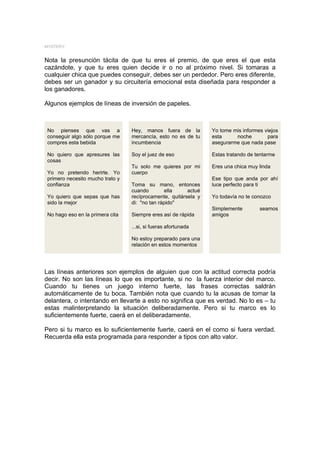 MYSTERY


Nota la presunción tácita de que tu eres el premio, de que eres el que esta
cazándote, y que tu eres quien decide ir o no al próximo nivel. Si tomaras a
cualquier chica que puedes conseguir, debes ser un perdedor. Pero eres diferente,
debes ser un ganador y su circuitería emocional esta diseñada para responder a
los ganadores.

Algunos ejemplos de líneas de inversión de papeles.



 No pienses que vas a             Hey, manos fuera de la         Yo tome mis informes viejos
 conseguir algo sólo porque me    mercancía, esto no es de tu    esta     noche        para
 compres esta bebida              incumbencia                    asegurarme que nada pase

 No quiero que apresures las      Soy el juez de eso             Estas tratando de tentarme
 cosas
                                  Tu solo me quieres por mi      Eres una chica muy linda
 Yo no pretendo herirte. Yo       cuerpo
 primero necesito mucho trato y                                  Ese tipo que anda por ahí
 confianza                        Toma su mano, entonces         luce perfecto para ti
                                  cuando         ella    actué
 Yo quiero que sepas que has      recíprocamente, quitársela y   Yo todavía no te conozco
 sido la mejor                    di: "no tan rápido"
                                                                 Simplemente        seamos
 No hago eso en la primera cita   Siempre eres así de rápida     amigos

                                  ...si, si fueras afortunada

                                  No estoy preparado para una
                                  relación en estos momentos




Las líneas anteriores son ejemplos de alguien que con la actitud correcta podría
decir. No son las líneas lo que es importante, si no la fuerza interior del marco.
Cuando tu tienes un juego interno fuerte, las frases correctas saldrán
automáticamente de tu boca. También nota que cuando tu la acusas de tomar la
delantera, o intentando en llevarte a esto no significa que es verdad. No lo es – tu
estas malinterpretando la situación deliberadamente. Pero si tu marco es lo
suficientemente fuerte, caerá en el deliberadamente.

Pero si tu marco es lo suficientemente fuerte, caerá en el como si fuera verdad.
Recuerda ella esta programada para responder a tipos con alto valor.
 