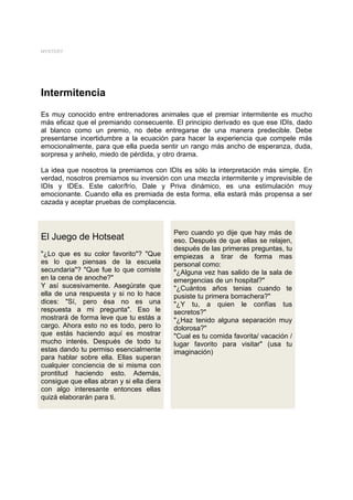 MYSTERY




Intermitencia
Es muy conocido entre entrenadores animales que el premiar intermitente es mucho
más eficaz que el premiando consecuente. El principio derivado es que ese IDIs, dado
al blanco como un premio, no debe entregarse de una manera predecible. Debe
presentarse incertidumbre a la ecuación para hacer la experiencia que compele más
emocionalmente, para que ella pueda sentir un rango más ancho de esperanza, duda,
sorpresa y anhelo, miedo de pérdida, y otro drama.

La idea que nosotros la premiamos con IDIs es sólo la interpretación más simple. En
verdad, nosotros premiamos su inversión con una mezcla intermitente y imprevisible de
IDIs y IDEs. Este calor/frío, Dale y Priva dinámico, es una estimulación muy
emocionante. Cuando ella es premiada de esta forma, ella estará más propensa a ser
cazada y aceptar pruebas de complacencia.



                                           Pero cuando yo dije que hay más de
El Juego de Hotseat                        eso. Después de que ellas se relajen,
                                           después de las primeras preguntas, tu
"¿Lo que es su color favorito"? "Que       empiezas a tirar de forma mas
es lo que piensas de la escuela            personal como:
secundaria"? "Que fue lo que comiste       "¿Alguna vez has salido de la sala de
en la cena de anoche?"                     emergencias de un hospital?"
Y así sucesivamente. Asegúrate que         "¿Cuántos años tenias cuando te
ella de una respuesta y si no lo hace      pusiste tu primera borrachera?"
dices: "Sí, pero ésa no es una             "¿Y tu, a quien le confías tus
respuesta a mi pregunta". Eso le           secretos?"
mostrará de forma leve que tu estás a      "¿Haz tenido alguna separación muy
cargo. Ahora esto no es todo, pero lo      dolorosa?"
que estás haciendo aquí es mostrar         "Cual es tu comida favorita/ vacación /
mucho interés. Después de todo tu          lugar favorito para visitar" (usa tu
estas dando tu permiso esencialmente       imaginación)
para hablar sobre ella. Ellas superan
cualquier conciencia de si misma con
prontitud haciendo esto. Además,
consigue que ellas abran y si ella diera
con algo interesante entonces ellas
quizá elaborarán para ti.
 