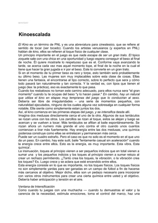 MYSTERY




Kinoescalada
El Kino es un término de PNL y es una abreviatura para cinestesico, que se refiere al
sentido de tocar (ser tocado). Cuando los artistas venusianos (y expertos en PNL)
hablan de kino, ellos se refieren al toque físico de cualquier clase.
Un principio importante en el juego es que nada escapa de ser un gran trato. El tipico
zoquete sale con una chica en una oportunidad y luego espera conseguir el beso al final
de noche. Él quiere mostrarle lo respetuoso que es el. Conforme vaya avanzando la
tarde, se acerca cada vez mas aquel momento tope, el final de la noche en la cual el
tiene que hacer la gran jugada e ir por el beso. Este lo convierte en un gran trato.
Si en el momento de tu primer beso es raro y torpe, esto también será probablemente
su último beso. Las mujeres son muy implacables sobre esta clase de cosas. Ellas
tienen una fantasía, el encontrarse al tipo correcto, sobre lo perfecto que sera y cómo
todo pasará tan naturalmente y tan correcta. Y la verdad es, con tipos que tienen el
juego (lea: la práctica), eso es exactamente lo que pasa.
Cuando los resbalosos no toman este camino adecuado, para ellos nunca sera "el gran
momento" cuando tu te ocupas del beso "y lo hacen pasar." En cambio, hay un natural
que utiliza el kino en etapas muy tempranas del juego que lo conduciran al sexo.
Debería ser libre de irregularidades – una serie de momentos pequeños, con
naturalidad ejecutados, ninguno de los cuales alguna vez sobresalga en cualquier forma
notable. Ella siente como simplemente estan juntos los dos.
Así, el kino comienza en las primeras etapas del juego, y se intensifica desde allí.
Imagina dos medusas directamente cerca el uno de la otra. Algunos de sus tentáculos
se rozan unos con los otros. Los zarcillos se rizan al toque, estos se alejan y luego se
acercan y se vuelven a tocar. Más tentáculos se afilian al baile espontáneamente. Se
rozan ahora un numero más grande el uno contra el otro cuando unos cuantos
comienzan a tirar más fuertemente. Hay energía entre las dos medusas; una química
poderosa construye como ellas se entrelazan y permanecen más cerca.
Puede ser un cuadro extraño. Pero el caso es que no solo es el momento en el que uno
da un paso. En cambio, hay este sutil, baile "lentamente casual sin aceleración" cuando
la energía crece entre ellos. Esto es la energía, es muy importante. Esta vibra. Esta
química'.
La insinuación, toques al principio vienen a ser pequeños indicios que en total vienen a
sumar una y los pequeños indicios y los toques al principio vienen a sumar retozo al
crear un rechazo permitiendo. ¿Tanto crea los toques, la vibración, o la vibración crea
los toques? Es. Luego crece y se aclara que esté encendido entre ellos.
Esta energía consiste en lo que es importante, no los toques físicos. Los toques físicos
no son simplemente yardas para ser ganadas en un campo de fútbol a fin de hacerse
más cercanos al objetivo. Mejor dicho, ellos son un pedazo necesario para incorporar
con varios otros instrumentos para crear una cierta química entre usted y el objetivo.
Debería haber anticipación y tensión en el aire.

Ventana de Intensificación
Como cuando tu juegas con una muchacha — cuando tu demuestras el valor y la
carencia de la necesidad, estimula emociones, toma el control del marco, haz una
 