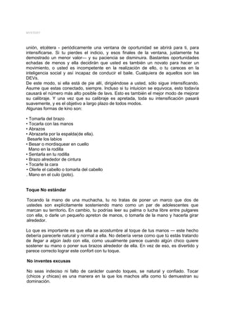 MYSTERY




unión, etcétera - periódicamente una ventana de oportunidad se abrirá para ti, para
intensificarse. Si tu pierdes el indicio, y esos finales de la ventana, justamente ha
demostrado un menor valor— y su paciencia se disminuira. Bastantes oportunidades
echadas de menos y ella decidirán que usted es también un novato para hacer un
movimiento, o usted es incompetente en la realización de ello, o tu careces en la
inteligencia social y así incapaz de conducir el baile. Cualquiera de aquellos son las
DEVs.
De este modo, si ella está de pie allí, dirigiéndose a usted, sólo sigue intensificando.
Asume que estas conectado, siempre. Incluso si tu intuicion se equivoca, esto todavía
causará el número más alto posible de lavs. Esto es también el mejor modo de mejorar
su calibraje. Y una vez que su calibraje es apretada, toda su intensificación pasará
suavemente, y es el objetivo a largo plazo de todos modos.
Algunas formas de kino son:

• Tomarla del brazo
• Tocarla con las manos
• Abrazos
• Abrazarla por la espalda(de ella).
 Besarle los labios
• Besar o mordisquear en cuello
  Mano en la rodilla
• Sentarla en tu rodilla
• Brazo alrededor de cintura
• Tocarle la cara
• Olerle el cabello o tomarla del cabello
. Mano en el culo (poto).


Toque No estándar

Tocando la mano de una muchacha, tu no tratas de poner un marco que dos de
ustedes son explícitamente sosteniendo mano como un par de adolescentes que
marcan su territorio. En cambio, tu podrías leer su palma o lucha libre entre pulgares
con ella, o darle un pequeño apreton de manos, o tomarla de la mano y hacerla girar
alrededor.

Lo que es importante es que ella se acostumbre al toque de tus manos — este hecho
debería parecerle natural y normal a ella. No debería verse como que tú estás tratando
de llegar a algún lado con ella, como usualmente parece cuando algún chico quiere
sostener su mano o poner sus brazos alrededor de ella. En vez de eso, es divertido y
parece correcto lograr este confort con tu toque.

No inventes excusas

No seas indeciso ni falto de carácter cuando toques, se natural y confiado. Tocar
(chicos y chicas) es una manera en la que los machos alfa como tú demuestran su
dominación.
 