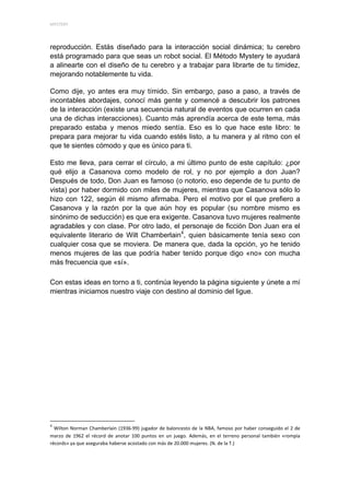 MYSTERY 




reproducción. Estás diseñado para la interacción social dinámica; tu cerebro
está programado para que seas un robot social. El Método Mystery te ayudará
a alinearte con el diseño de tu cerebro y a trabajar para librarte de tu timidez,
mejorando notablemente tu vida.

Como dije, yo antes era muy tímido. Sin embargo, paso a paso, a través de
incontables abordajes, conocí más gente y comencé a descubrir los patrones
de la interacción (existe una secuencia natural de eventos que ocurren en cada
una de dichas interacciones). Cuanto más aprendía acerca de este tema, más
preparado estaba y menos miedo sentía. Eso es lo que hace este libro: te
prepara para mejorar tu vida cuando estés listo, a tu manera y al ritmo con el
que te sientes cómodo y que es único para ti.

Esto me lleva, para cerrar el círculo, a mi último punto de este capítulo: ¿por
qué elijo a Casanova como modelo de rol, y no por ejemplo a don Juan?
Después de todo, Don Juan es famoso (o notorio, eso depende de tu punto de
vista) por haber dormido con miles de mujeres, mientras que Casanova sólo lo
hizo con 122, según él mismo afirmaba. Pero el motivo por el que prefiero a
Casanova y la razón por la que aún hoy es popular (su nombre mismo es
sinónimo de seducción) es que era exigente. Casanova tuvo mujeres realmente
agradables y con clase. Por otro lado, el personaje de ficción Don Juan era el
equivalente literario de Wilt Chamberlain4, quien básicamente tenía sexo con
cualquier cosa que se moviera. De manera que, dada la opción, yo he tenido
menos mujeres de las que podría haber tenido porque digo «no» con mucha
más frecuencia que «sí».

Con estas ideas en torno a ti, continúa leyendo la página siguiente y únete a mí
mientras iniciamos nuestro viaje con destino al dominio del ligue.




                                                            
4
      Wilton  Norman  Chamberlain  (1936‐99)  jugador  de  baloncesto  de  la  NBA,  famoso  por  haber  conseguido  el  2  de 
marzo  de  1962  el  récord  de  anotar  100  puntos  en  un  juego.  Además,  en  el  terreno  personal  también  «rompía 
récords» ya que aseguraba haberse acostado con más de 20.000 mujeres. (N. de la T.) 
 