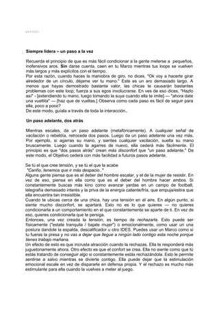 MYSTERY




Siempre lidera – un paso a la vez

Recuerda el principio de que es más fácil condicionar a la gente meterse a pequeños,
inofensivos aros. Sin darse cuenta, caen en tu Marco mientras tus loops se vuelven
más largos y más explícitos con el tiempo.
Por esta razón, cuando haces la maniobra de giro, no dices, "Ok voy a hacerte girar
alrededor de un círculo, déjame ver tu mano." Este es un aro demasiado largo. A
menos que hayas demostrado bastante valor, las chicas te causarán bastantes
problemas con este loop; fuerza a sus egos involucrarse. En ves de eso dices, "Hazlo
así" - [extendiendo tu mano, luego tomando la suya cuando ella te imite] — "ahora date
una vueltita" — [haz que de vueltas.] Observa como cada paso es fácil de seguir para
ella, poco a poco?
De este modo, guíala a través de toda la interacción..

Un paso adelante, dos atrás

Mientras escales, da un paso adelante (metafóricamente). A cualquier señal de
vacilación o rebeldía, retrocede dos pasos. Luego da un paso adelante una vez más.
Por ejemplo, si agarras su mano, y sientes cualquier vacilación, suelta su mano
bruscamente. Luego cuando la agarres de nuevo, ella cederá más fácilmente. El
principio es que "dos pasos atrás" crean más disconfort que "un paso adelante." De
este modo, el Objetivo cederá con más facilidad a futuros pasos adelante.

Se tú el que cree tensión, y se tú el que la acabe
 "Cariño, tenemos que ir más despacio.."
Alguna gente piensa que es el deber del hombre escalar, y el de la mujer de resistir. En
vez de eso, piensa en ella como que es el deber del hombre hacer ambos. Si
constantemente buscas más kino como avanzar yardas en un campo de football,
telegrafía demasiado interés y la priva de la energía caliente/fría, que empuja/estira que
ella encuentra tan irresistible.
Cuando te ubicas cerca de una chica, hay una tensión en el aire. En algún punto, si
siente mucho disconfort, se apartará. Esto no es lo que quieres — no quieres
condicionarla a un comportamiento en el que constantemente se aparte de ti. En vez de
eso, quieres condicionarla que te persiga.
Entonces, una vez creada la tensión, es tiempo de rechazarla. Esto puede ser
físicamente ("estate tranquila / bajate mujer") o emocionalmente, como usar un una
postura dandole la espalda, descalificador u otro IDES. Puedes usar un Marco como si
tu fueras la presa y no vas a dejar que llegue a ningún lado contigo esta noche porque
tienes trabajo mañana.
Un efecto de esto es que incrusta atracción cuando la rechazas. Ella te responderá más
juguetonamente ahora. Otro efecto es que el confort se crea. Ella no siente como que tú
estás tratando de conseguir algo si constantemente estás rechazándola. Esto le permite
sentirse a salvo mientras se divierte contigo. Ella puede dejar que la estimulación
emocional escale en vez de dispararle en defensa propia. Y el rechazo es mucho más
estimulante para ella cuando la vuelves a meter al juego.
 