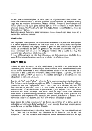 MYSTERY




Por eso, tira su mano después de hacer pelea de pulgares o lectura de manos. Idea
una rutina de kino cuando la abraces por unos pocos segundos de Juego de Roles y
luego deja de abrazarla bruscamente. Mezcla señales...acércate a ella diciéndole que
nunca funcionaría lo suyo, pero acaricia con tu dedo su mejilla al mismo tiempo.
Entonces aléjate. Usa Vaivén junto con IDIs, IDEs, falsos- descalificadores, Juego de
Roles, stones, y demás.
Cualquiera podría fácilmente pasar semanas o meses jugando con estas ideas en el
campo. Hay tanto que explorar.

Kino Pinging

Kino pinging es una expresion de atracción creciente entre dos personas. Por ejemplo,
si le das un toquecito al hombro de una mujer y ella le da un toquecito a tu espalda,
ambos están haciendo kino pinging. Pronto, la gente les dirá a ambos que busquen un
cuarto. Es un indicado así como un generador de atracción. Usualmente este tipo de
cosas comienzan con un poco de “ataques” verbales ida y vuelta. Es muy fácil
ocasionar esto y hacer que ella te responda
A veces el kino pinging es más divertido cuando es deliberadamente ocultado de su
grupo. Esto muestra discreción, construye misterio, y le añade emoción.

Tira y afloja
Practica el medir el tiempo de sus “vuelta-atrás” y de otros IDEs (Indicadores de
Desinterés) para coincidir con las chispas de la atracción. Justo en el momento cuando
ella se sienta estimulada lo más emocionalmente posible o en la necesidad de la
validación, tu das vuelta-atrás levemente, rebajándola un poco. “Esperen, ¿qué dicen
ustedes de esta perrita? Es cuestión de práctica conseguir la sincronización para
rebajarla en el momento adecuado.

Cuando ella “tira”, usted “afloja” y al revés. Tu la recompensas intermitentemente con
IDIs (Indicadores de interés) seguidos de IDEs (Indicadores de Desinterés). ¿No es
interesante que una “vuelta-atrás” sea lo mejor que hacer después de una DAV
(Demostración de alto valor), cuando la chica objetivo acaba de experimentar un alza
en la atracción?. Es el momento en el que tu debes jugar a alejarse, cuando ella intente
acercarse; esto es un “tira-afloja” . Del mismo modo, es mejor dar un IDES momentos
antes de una nueva escalada (que vuelva a subir su valoración), puesto que hace más
probable que ella acepte la nueva escalada. Por ejemplo, si tu le das la espalda a ella
momentos antes de ir a besarla, será más probable que ella acepte el beso.

Estas clases de “actos encadenados” se deben experimentar en el campo para ser
calibrados correctamente. Esta “vuelta-atrás” es un aspecto de A3 que se corresponde
con la Tercera Ley del Tao de Steve: Checala.

Éste es comúnmente el tiempo de utilizar Negas, tales como: “me has escupido en los
ojos”, “aquí hay una servilleta”, etc. Recuerda, tu no tienes la culpa de los “ojos
escupidos”, ¡ Dios, no!. No estás intentando que ella se sienta desconcertada, es algo
 