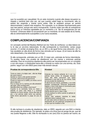 MYSTERY




que ha sucedido por casualidad. Es en este momento cuando ella desea recuperar su
respeto y sentirse bien otra vez, así que cuando usted haga su movimiento, ella no
estará tan engreída y tirante como antes. Ella te aceptará porque se sentirá
desconcertada y estará más receptiva. Por supuesto, tu no deseas recompensarla para
que sea pasiva, porque eso sería incongruente. Cuando notes que ella se avergüenza
actúa como un individuo agradable por un momento y di: “No te avergüences por ser
humana”. Entonces deten la conversación por un momento. En ese estado de la mente,
ella es extremadamente susceptible a una nueva escalada.


COMPLACENCIA/CONFIANZA
Un concepto central del Mystery Method son los Tests de confianza. La idea básica es:
tu le das un aro-kino relacionado. Si ella corresponde tu movimiento, varias cosas
ocurren: (1) similar al pinging Kino, es un IDI´s y de igual forma crea atracción. (2) Tu
has escalado en ella ahora de forma mas cómoda con tu toque. (3) el marco de ella ha
sido desechado y fue absorbido por el tuyo.

Si ella corresponde, prémiala con un IDI. O mejor aún, prémiala de forma intermitente.
Tu puedes hacer una prueba de obediencia con tus manos y entonces podrías
retirarlas. Pero en la próxima obediencia ella podría ser recompensada con un cumplido
o con otro toque, o volviéndote hacia ella y mirando su rostro con una sonrisa, etc. Esto
podría seguir con otro IDES para crear más tensión sexual.

Pruebas de correspondencia IDIs                   Kinotest

Toma su mano y la dejas caer…ella las dirige      Extiende tus manos enfrente de ti con tus
de nuevo hacia ti.                                palmas hacia arriba. El lenguaje corporal
Aprieta su mano y ella aprieta también            hacia ella debe comunicar que estas
La tocas y ella te toca de igual forma            esperando a que ella te de sus manos. Esta
Pones su mano en tu rodilla y la miras a ver si   es una prueba de obediencia.
ella la deja ahí.                                 Si ella te da sus manos, apriétalas, y ve si ella
Pon su brazo en ti y camina con ella alrededor    también corresponde. Entonces lentamente
del lugar ¿Ella corresponde?                      bájalas y nota si ella sigue el movimiento para
Siéntala sobre tus rodillas ¿Qué hace?            continuar con el contacto.
Cuando tu la centraste, toma su mano y            Luego intenta estirar sus manos
estirala un poco mas hacia ti y continua          Intenta decirle que si: paso o fallo
hablando al mismo tiempo. Ahora ella esta de      Intenta explicar la rutina cuando la aplicas en
pie, y tus piernas están entre sus piernas,       su persona
estas ahora ejecutando tu juego de púa en         Intenta usar subtexto mientras le estas
ella.                                             hablando sobre cualquier cosa
                                                  El usar esta rutina en blanco es una forma de
                                                  deshacerte de una potencial competencia de
                                                  un tipo que ha invadido tu Set.



Si ella rechaza tu prueba de obediencia, dale un IDES, seguido por una DAV e intenta
otra prueba de obediencia. Por ejemplo, le pides a la chica que se ponga de pie, que tal
vez pueda Negarse a ello. Ella ha rechazado tu aro (aro) Eso no parece ser bueno; es
 