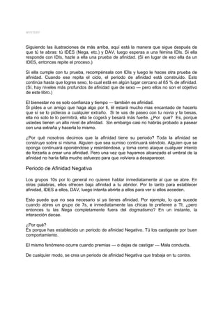 MYSTERY




Siguiendo las ilustraciones de más arriba, aquí está la manera que sigue después de
que tú te abras: tú IDES (Nega, etc.) y DAV, luego esperas a una fémina IDIs. Si ella
responde con IDIs, hazle a ella una prueba de afinidad. (Si en lugar de eso ella da un
IDES, entonces repite el proceso.)

Si ella cumple con tu prueba, recompénsala con IDIs y luego le haces otra prueba de
afinidad. Cuando ese repita el ciclo, el periodo de afinidad está construido. Esto
continúa hasta que logres sexo, lo cual está en algún lugar cercano al 65 % de afinidad.
(Sí, hay niveles más profundos de afinidad que de sexo — pero ellos no son el objetivo
de este libro.)

El bienestar no es solo confianza y tiempo — también es afinidad.
Si pides a un amigo que haga algo por ti, él estará mucho mas encantado de hacerlo
que si se lo pidieras a cualquier extraño. Si te vas de paseo con tu novia y la besas,
ella no solo te lo permitirá, ella te cogerá y besará más fuerte. ¿Por qué? Es, porque
ustedes tienen un alto nivel de afinidad. Sin embargo casi no habrás probado a pasear
con una extraña y hacerla lo mismo.

¿Por qué nosotros decimos que la afinidad tiene su periodo? Toda la afinidad se
construye sobre si misma. Alguien que sea sumiso continuará siéndolo. Alguien que se
oponga continuará oponiéndose y resintiéndose, y toma como ataque cualquier intento
de forzarla a crear una afinidad. Pero una vez que hayamos alcanzado el umbral de la
afinidad no haría falta mucho esfuerzo para que volviera a desaparecer.

Periodo de Afinidad Negativa

Los grupos 10s por lo general no quieren hablar inmediatamente al que se abre. En
otras palabras, ellos ofrecen baja afinidad a tu abridor. Por lo tanto para establecer
afinidad, IDES a ellos, DAV, luego intenta abrirte a ellos para ver si ellos acceden.

Esto puede que no sea necesario si ya tienes afinidad. Por ejemplo, lo que sucede
cuando abres un grupo de 7s, e inmediatamente las chicas te prefieren a TI, ¿pero
entonces tu las Nega completamente fuera del dogmatismo? En un instante, la
interacción decae.

¿Por qué?
Es porque has establecido un periodo de afinidad Negativo. Tú los castigaste por buen
comportamiento.

El mismo fenómeno ocurre cuando premias --- o dejas de castigar --- Mala conducta.

De cualquier modo, se crea un periodo de afinidad Negativa que trabaja en tu contra.
 