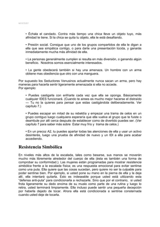 MYSTERY




     • Échala el candado. Contra más tiempo una chica lleve un objeto tuyo, más
     afinidad te tiene. Si la chica se quita tu objeto, ella te está desafiando.

     • Presión social. Consigue que uno de los grupos compartidos de ella le digan a
     ella que sea simpática contigo, o para darte una presentación lúcida, y ganarás
     inmediatamente mucha más afinidad de ella.

     • La personas generalmente cumplen si resulta en más diversión, o ganando algún
     beneficio. Nosotros somos esencialmente interesados.

     • La gente obedecerá también si hay una amenaza. Un hombre con un arma
     obtiene mas obediencia que otro con una manguera.

Por supuesto los Seductores Venusinos actualmente nunca sacan un arma, pero hay
maneras para hacerla sentir ligeramente amenazada si ella no accede.
Por ejemplo:

     • Puedes castigarla con enfriarte cada vez que ella se oponga. Básicamente
     cualquier IDES funcionará. (Cuando te airees es mucho mejor hacerse el distraído
     — Tu no la quieres para pensar que estas castigándola deliberadamente. Ver
     capítulo 7.)

     • Puedes escapar en mitad de su rebeldía y empezar una trama de celos en un
     grupo contiguo luego cualquiera esperaría que ella vuelva al grupo que te fuiste o
     deambule por allí cerca después de establecer como de divertido puedes ser. (Ver
     capítulo 7 para saber más sobre Estar muy frío y trama de celos.)

     • En un precoz A2, tu puedes apartar todas las atenciones de ella y usar un activo
     desinterés, luego una prueba de afinidad de nuevo y un IDI a ella para acabar
     accediendo.

Resistencia Simbólica
En niveles más altos de la escalada, tales como besarse, sus manos se moverán
mucho más libremente alrededor del cuerpo de ella (ésta es también una forma de
comprobar su conformidad.). Las mujeres están programadas para mostrar resistencia
simbólica frente a la escalada física; es una respuesta emocional para evitar sentirse
como una puta. Ella quiere que las cosas sucedan, pero quiere no ser la culpable para
poder sentirse bien. Por ejemplo, si usted pone su mano en la pierna de ella y la deja
allí, ella intentará quitarla. Esto es indeseable porque usted está utilizando esta
“defensa anti-puta” para condicionarla a rechazarle. Sino que por el contrario, si usted
frota ligeramente su dedo encima de su muslo como parte de una rutina y luego lo
retira, usted terminará limpiamente. Ella incluso puede sentir una pequeña decepción
por haberla dejado de tocar. Ahora ella está condicionada a sentirse consternada
cuando usted deje de tocarla.
 