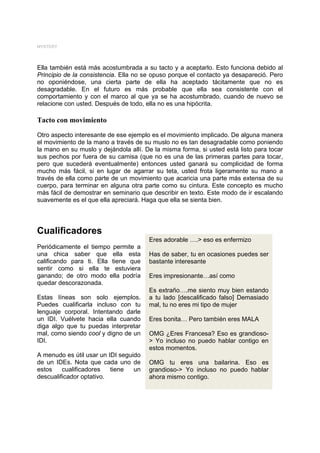 MYSTERY




Ella también está más acostumbrada a su tacto y a aceptarlo. Esto funciona debido al
Principio de la consistencia. Ella no se opuso porque el contacto ya desapareció. Pero
no oponiéndose, una cierta parte de ella ha aceptado tácitamente que no es
desagradable. En el futuro es más probable que ella sea consistente con el
comportamiento y con el marco al que ya se ha acostumbrado, cuando de nuevo se
relacione con usted. Después de todo, ella no es una hipócrita.

Tacto con movimiento
Otro aspecto interesante de ese ejemplo es el movimiento implicado. De alguna manera
el movimiento de la mano a través de su muslo no es tan desagradable como poniendo
la mano en su muslo y dejándola allí. De la misma forma, si usted está listo para tocar
sus pechos por fuera de su camisa (que no es una de las primeras partes para tocar,
pero que sucederá eventualmente) entonces usted ganará su complicidad de forma
mucho más fácil, si en lugar de agarrar su teta, usted frota ligeramente su mano a
través de ella como parte de un movimiento que acaricia una parte más extensa de su
cuerpo, para terminar en alguna otra parte como su cintura. Este concepto es mucho
más fácil de demostrar en seminario que describir en texto. Este modo de ir escalando
suavemente es el que ella apreciará. Haga que ella se sienta bien.




Cualificadores
                                       Eres adorable ….> eso es enfermizo
Periódicamente el tiempo permite a
una chica saber que ella esta          Has de saber, tu en ocasiones puedes ser
calificando para ti. Ella tiene que    bastante interesante
sentir como si ella te estuviera
ganando; de otro modo ella podría      Eres impresionante…así como
quedar descorazonada.
                                       Es extraño….me siento muy bien estando
Estas líneas son solo ejemplos.        a tu lado [descalificado falso] Demasiado
Puedes cualificarla incluso con tu     mal, tu no eres mi tipo de mujer
lenguaje corporal. Intentando darle
un IDI. Vuélvete hacia ella cuando     Eres bonita… Pero también eres MALA
diga algo que tu puedas interpretar
mal, como siendo cool y digno de un    OMG ¿Eres Francesa? Eso es grandioso-
IDI.                                   > Yo incluso no puedo hablar contigo en
                                       estos momentos.
A menudo es útil usar un IDI seguido
de un IDEs. Nota que cada uno de       OMG tu eres una bailarina. Eso es
estos    cualificadores   tiene   un   grandioso-> Yo incluso no puedo hablar
descualificador optativo.              ahora mismo contigo.
 