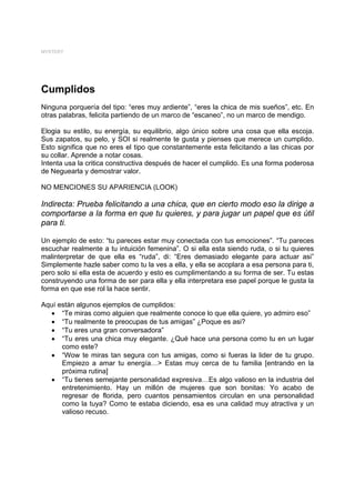 MYSTERY




Cumplidos
Ninguna porquería del tipo: “eres muy ardiente”, “eres la chica de mis sueños”, etc. En
otras palabras, felicita partiendo de un marco de “escaneo”, no un marco de mendigo.

Elogia su estilo, su energía, su equilibrio, algo único sobre una cosa que ella escoja.
Sus zapatos, su pelo, y SOI si realmente te gusta y pienses que merece un cumplido.
Esto significa que no eres el tipo que constantemente esta felicitando a las chicas por
su collar. Aprende a notar cosas.
Intenta usa la critica constructiva después de hacer el cumplido. Es una forma poderosa
de Neguearla y demostrar valor.

NO MENCIONES SU APARIENCIA (LOOK)

Indirecta: Prueba felicitando a una chica, que en cierto modo eso la dirige a
comportarse a la forma en que tu quieres, y para jugar un papel que es útil
para ti.

Un ejemplo de esto: “tu pareces estar muy conectada con tus emociones”. “Tu pareces
escuchar realmente a tu intuición femenina”. O si ella esta siendo ruda, o si tu quieres
malinterpretar de que ella es “ruda”, di: “Eres demasiado elegante para actuar asi”
Simplemente hazle saber como tu la ves a ella, y ella se acoplara a esa persona para ti,
pero solo si ella esta de acuerdo y esto es cumplimentando a su forma de ser. Tu estas
construyendo una forma de ser para ella y ella interpretara ese papel porque le gusta la
forma en que ese rol la hace sentir.

Aquí están algunos ejemplos de cumplidos:
  • “Te miras como alguien que realmente conoce lo que ella quiere, yo admiro eso”
  • “Tu realmente te preocupas de tus amigas” ¿Poque es asi?
  • “Tu eres una gran conversadora”
  • “Tu eres una chica muy elegante. ¿Qué hace una persona como tu en un lugar
      como este?
  • “Wow te miras tan segura con tus amigas, como si fueras la lider de tu grupo.
      Empiezo a amar tu energía…> Estas muy cerca de tu familia [entrando en la
      próxima rutina]
  • “Tu tienes semejante personalidad expresiva…Es algo valioso en la industria del
      entretenimiento. Hay un millón de mujeres que son bonitas: Yo acabo de
      regresar de florida, pero cuantos pensamientos circulan en una personalidad
      como la tuya? Como te estaba diciendo, esa es una calidad muy atractiva y un
      valioso recuso.
 