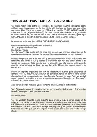 MYSTERY




TIRA CEBO – PICA – ESTIRA – SUELTA HILO
Ya debes haber leído sobre los principios del cualificar. Muchos conceptos sobre
calificar están incorporados en la fase 3 de MM. La idea es hacer que una chica
demuestre Elato Valor en tu persona (CEBALA en decirle COSAS INTERESANTES
sobre ella- no un ¿A que te dedicas?) Para que cuando ella conteste (La enganchaste
en darle información) tu puedes IDIs a ella. Estira solamente para empujarla lejos
(SUELTALA de la presión de salir disparada). Esto ocurre en varios tiempos.

La secuencia en la fase 3 es CEBO, PICA, ESTIRA, SUELTA HILO.

He aquí un ejemplo para que lo uses en seguida.
Tu: ¿De que nacionalidad eres?
Ella: Soy de Francia
Tu: ¿En serio?, ¡No puede ser!, la chica con la que tuve enormes diferencias en la
escuela secundaria era francesa. De ninguna forma puedo platicar contigo entonces.

En todo tiempo que ella te da una DAV (Demostración de Alto Valor) tu IDI a ella. De
esta forma ella creerá tu IDIs y cuando tu te avientes con ADI, ella sentirá como si de
verdad lo mereciera. Esto permite que tu atracción por ella crezca legítimamente
durante varios minutos, en lugar de solo lanzando IDIs a ella, porque primero ha
lanzado a ti.

Desde un aspecto importante del MM es reestructurar rutinas para adaptarlas al
contexto con TU PROPIA IDENTIDAD en particular, toma un tiempo para escribir
algunas 3 rutinas personalizadas con este formato. Después de todo, Estoy en verdad
seguro: ¿que tu no tuviste tu primer rompimiento con una chica quien era Francesa?.
Escribe 3 a 5 rutinas ahora mismo.

Aquí hay un ejemplo mas que yo use la noche anterior, antes de exhibir esto:

Yo: ¿Si tu pudieras ser algo en el mundo sin la oportunidad de fracasar, ¿Qué querrías
tu ser? Y no vayas a decir que princesa heee…

Ella: Uhhh, actriz.

Yo: ¿De verdad?, Cuando yo era pequeño quise crecer y llegar a ser un Mago. ¿Y tu
sabes en que me he convertido ahora? ¡Mago! Y tu quieres ser una actriz. ¡YO AMO
ESO! Nosotros tenemos que encontrar la forma para hacer que eso suceda. Yo apuesto
que tu serias una actriz Grandiosa. Pero yo me pregunto: ¿Qué pasaría si tu consigues
tener mas atención que yo?: De ninguna forma puedo salir a dar una vuelta contigo
ahora.
 