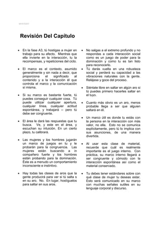 MYSTERY




    Revisión Del Capítulo

•   En la fase A3, tú hostigas a mujer en    •   No salgas a el extremo profundo y no
    trabajo para su afecto. Mientras que         respondas a cada interacción social
    ella invierte en la interacción, tu la       como es un juego de poder para la
    recompensas, y repeticiones del ciclo.       dominación y como tu es tan listo
                                                 para reconocerlo.
•   El marco es el contexto, asumido         •   Tú darás vuelta en una robusteza
    generalmente y sin nada a decir, que         social y perderá su capacidad a las
    proporciona    el   significado    al        vibraciones naturales con la gente.
    contenido y a la interacción él que          Relájese y goce del proceso.
    controla el marco y la comunicación
    sí misma.                                •   Siéntate libre en saltar en algún aro si
                                                 tú puedes primero hacerles saltar en
•   Si su marco es bastante fuerte, tú           el tuyo.
    puedes conseguir cualquier cosa. Tú
    puede utilizar cualquier apertura,       •   Cuanto más obvio es un aro, menos
    cualquier línea, cualquier actitud           probable llega a ser que alguien
    espontánea, y trabajará -- pero tú           saltará en él.
    debe ser congruente.
                                             •   Un marco útil es donde tu estás con
•   El área le dará las respuestas que tu        la persona en la interacción con más
    busca. Ve, y este en el área, y              valor, no ella. Esto no se comunica
    escuchan su intuición. En un cierto          explícitamente, pero tú lo implica con
    plazo, tu calibrará.                         sus asunciones, de una manera
                                                 divertida.
•   Las mujeres y los hombres jugarán
    un marco de juegos en tu y le            •   Al usar esta clase de material,
    probarán para la congruencia. Las            recuerde que cuál es realmente
    mujeres están buscando a in                  importante es el juego interno. Con
    compañero fuerte y los hombres               práctica, su marco interno llegará a
    están probando para la dominación.           ser congruente y cómodo con la
    Éste es a menudo un comportamiento           interacción espontánea así como el
    inconsciente e instintivo.                   material conservado.

•   Hay todas las clases de aros que la      •   Tu debes tener estándares sobre con
    gente producirá para ver si tú salta s       qué clase de mujer tu deseas estar.
    en su aro. No. En lugar, hostíguelos         Esto será comunicado en su marco
    para saltar en sus aros.                     con muchas señales sutiles en su
                                                 lenguaje corporal y discurso.
 