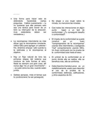 MYSTERY


•   Una forma para hacer esto es
    defenderla      haciéndole    ciertas     •   No elogie a una mujer sobre la
    preguntas. Calibre suavemente -- tu           mirada, no mencione las miradas.
    no quisieras que ella pensara esto
    sea una táctica para mover de un          •   Casi todas las interacciones en algún
    tirón su interruptor de la atracción.         punto      bajan a un test de
    (Los    estándares      deben     ser         conformidad. ¿Tu conseguirá desafío
    verdaderos.)                                  o conformidad?

                                              •   El ímpetu de la conformidad se puede
•   La recompensa intermitente es más             construir    por     un          buen
    eficaz que la recompensa constante.           "comportamiento de la recompensa"
    Utilice IDEs para agregar un caliente /       usando IDIs intermitente y castigando
    frió, dinámico empuje / jale cuando tu        "mal" comportamiento usando IDEs.
    la estimulas y la recompensa al               Un Aven continuará con la prueba de
    objetivo.                                     la conformidad toda hasta el sexo.

•   Hay un flujo natural de kino las          •   El umbral de la conformidad es el
    primeras etapas del sistema que               punto donde ella se realiza, ella se
    conduce de toda formas al sexo.               beneficia más, ella se conforma.
    Nada es siempre una gran cosa, allí
    nunca algo "es un gran movimiento" -      •   Cebo-Gancho-Carrete-Lance es un
    - es justo cómo los dos, cuando están         metafóricamente usado para describir
    juntos.                                       el uso de la prueba de la
                                                  conformidad, defensas, calificadores,
•   Salidas apropias, mida el tiempo que          y otros aspectos de A3.
    lo condicionaran ha ser perseguido
 
