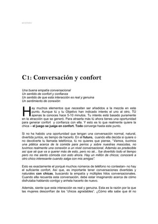 MYSTERY




C1: Conversación y confort
Una buena empatía conversacional
Un sentido de confort y confianza
Un sentido de que esta interacción es real y genuina
Un sentimiento de conexión



H
       ay muchos elementos que necesitan ser añadidos a la mezcla en este
       punto. Aunque tú y tu Objetivo han indicado interés el uno al otro, TÚ
       apenas la conoces hace 5-10 minutos. Tu interés está basado puramente
en la atracción que se generó. Para atraerla más tú ahora tienes una oportunidad
para generar confort y confianza con ella. Y esto es lo que realmente quiere la
chica – el juego se juega en confort. Todo converge hasta este punto.

Si no ha habido una oportunidad que tengan una conversación normal, natural,
divertida juntos, es tiempo de hacerlo. En el futuro, cuando ella decida si quiere o
no devolverte tu llamada telefónica, tú no quieres que piense, “Vamos, tuvimos
una plática acerca de la comida para perros y sobre nuestras mascotas, no
tuvimos realmente una conexión a un nivel conversacional. Además es predecible
así que sé que va a querer más de esto, pero no sé... fue divertido todo el tiempo
pero no me siento cómoda con esto ahora. Hay un millón de chicos; conoceré a
otro chico interesante cuando salga con mis amigas”.

Esto es exactamente el porqué muchos números de teléfono no contestan- no hay
el suficiente confort. Así que, es importante tener conversaciones divertidas y
naturales con chicas, buscando la empatía y múltiples hilos conversacionales.
Cuando ella recuerda esta conversación, debe estar imaginando acerca de cómo
disfrutaba hablando contigo y anhela hacerlo de nuevo.

Además, siente que esta interacción es real y genuina. Esta es la razón por la que
las mujeres desconfían de los “chicos agradables”. ¿Cómo ella sabe que él no
 