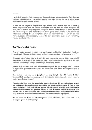 MYSTERY


La dinámica castigo/recompensa se debe utilizar en este momento. Esta fase es
también tu oportunidad para demostrarle que eres capaz de hacer situaciones
incómodas a cómodas de nuevo.

El uso de los Negas es importante aquí, como decir, “tienes algo en la nariz” y
darle un pañuelo. Ella se sentirá incómoda pero no será tu culpa. Después de
esto, ella se sentirá muy pequeña. Después de que ella note que la estás dejando
en shock un poco (no necesitas ser cruel, pero actúa como si no estuvieras
interesado en ella), dile un cumplido y entonces recompénsala con un IDI. De esta
forma puedes continuar recompensándola, pero solamente que sea un cumplido y
no una conducta inferior.




La Táctica Del Beso
Cuando estés sentado hombro con hombro con tu Objetivo, inclínate y huele su
cabello y di, “Hueles tan bien, estoy luchando contra la idea de besarte ahora...”

Entonces, empújala y dile “apártate”. En este momento, haz un ligero shock/IDES
y espera a que te dé un IDI. Si hiciste todo correctamente, ella te dará un IDI para
reiniciar kino contigo. Luego que lo haga, inclínate y bésala.

Sabrás que ella está lista para ser besada después de que te haga un IDI, porque
le dijiste que querías besarla, y su IDI hacia ti es una forma de aceptar lo que le
dijiste.

Esta rutina es un muy buen ejemplo de varios principios de MM (escala de kino,
conformidad, castigo/recompensa, etc.) trabajando conjuntamente ¿Ves cómo la
mujer goza de este proceso?

Cuando te inclinas para oler su cabello, le estás dando un IDI, pero además no la estás
haciendo sentir incómoda yendo tan rápido. Sin embargo, la alejas de ti. Esto la hace
sentir incómoda. Está enterada de que es más incómodo no tener kino contigo que
ciando lo tuvo contigo, así que ella reinicia el kino. Entonces cuando te inclinas para
besarla, éste es un IDI así que estás recompensando su buena conducta (su kino hacia
ti), y animando más cada comportamiento conforme aumente el progreso.

Así es como un Aven usa el principio un paso adelante - dos pasos atrás para
conseguir que la chica lo persiga.
 