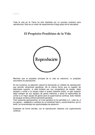 MYSTERY




Toda la vida en la Tierra ha sido diseñada por un proceso evolutivo para
reproducirse. Esto es un motor de supervivencia a largo plazo de la naturaleza.




            El Propósito Penúltimo de la Vida




Mientras que el propósito principal de tu vida es sobrevivir, tu propósito
secundario es reproducirte.

En los humanos, la selección natural ha favorecido un método de reproducción
que permite variaciones genéticas. De la misma forma que un jugador de
baloncesto superior, si está limitado por sus compañeros de equipo, debe
escapar y unirse a un equipo mejor si quiere cosechar éxitos, un gen superior
debe escapar de sus equipos de genes inferiores y darse la oportunidad de
unirse a un mejor equipo de genes para la supervivencia continua. Este método
de escapar se llama entrecruzamiento genético.
Tras sucesivas generaciones, el cruce genético te ha permitido a ti ―esto es, a
tus genes― adaptarte a cambios en un ambiente físico y social dinámico; por lo
tanto, ha incrementado tus oportunidades de sobrevivir.

Explicado de forma sencilla, con la reproducción obtienes una supervivencia
continua.
 