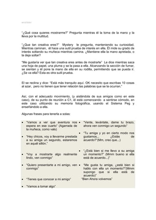 MYSTERY




“¿Qué cosa quieres mostrarme?” Pregunta mientras él la toma de la mano y la
lleva por la multitud.

“¿Que tan creativa eres?” Mystery le pregunta, manteniendo su curiosidad.
Mientras caminan, él hace una sutil prueba de interés en ella. Él mide su grado de
interés soltando su muñeca mientras camina. ¿Mantiene ella la mano apretada, o
la deja soltar?

“Me gustaría ver que tan creativa eres antes de mostrarte” Le dice mientras saca
una hoja de papel, una pluma y se la pasa a ella. Alcanzando la sección de fumar,
se sientan y él pone la mano de ella en su rodilla, permitiendo que se pueda ir.
¿Se va ella? Esta es otra sutil prueba.


El se reclina y dice: “Está más tranquilo aquí. OK necesito que escribas 10 cosas
al azar, pero no tienen que tener relación las palabras que se te ocurran.”


Así, con el adecuado movimiento, (y aislándola de sus amigos como en este
caso), de su punto de reunión a C1, él está comenzando a sentirse cómodo, en
este caso utilizando su memoria fotográfica, usando el Sistema Peg y
enseñándolo a ella.

Algunas frases para tenerla a solas:

•   “Vamos a ver que aventura nos •           “Vente, levántate, dame tu brazo,
    espera en ese cuarto” (Agarrada de        ahora ven conmigo un segundo”
    la muñeca, como vals)
                                         •    “Tu amiga y yo en cierto modo nos
•   “Hey chicos, voy a llevarme prestada      gustamos...       ¿Estás       de
    a su amiga un segundo, estaremos          acuerdo?”(Mm, creo que...)
    en aquél sillón.”

                                         •    “¿Está bien si me llevo a su amiga
•   “Voy a mostrarte algo realmente           un momento?” (Mmm bueno si ella
    lindo, ven conmigo”                       está de acuerdo...)”

•   “Quiero presentarte a mi amigo, ven •     “Me gusta tu amiga, ¿está bien si
    conmigo”                                  hablo con ella un momento?”(Mmm
                                              supongo que si ella está de
                                              acuerdo)”
•   “Tienes que conocer a mi amigo”          “Bien Ahora volvemos”

•   “Vamos a tomar algo”
 