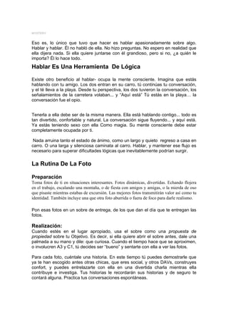 MYSTERY


Eso es, lo único que tuvo que hacer es hablar apasionadamente sobre algo.
Hablar y hablar. Él no habló de ella. No hizo preguntas. No espero en realidad que
ella dijera nada. Si ella quiere juntarse con él grandioso, pero si no, ¿a quién le
importa? Él lo hace todo.
Hablar Es Una Herramienta De Lógica

Existe otro beneficio al hablar- ocupa la mente consciente. Imagina que estás
hablando con tu amigo. Los dos entran en su carro, tú continúas tu conversación,
y el té lleva a la playa. Desde tu perspectiva, los dos tuvieron la conversación, los
señalamientos de la carretera volaban... y “Aquí está” Tú estás en la playa… la
conversación fue el opio.


Tenerla a ella debe ser de la misma manera. Ella está hablando contigo... todo es
tan divertido, confortable y natural. La conversación sigue fluyendo... y aquí está.
Ya estás teniendo sexo con ella Como magia. Su mente consciente debe estar
completamente ocupada por ti.

 Nada arruina tanto el estado de ánimo, como un largo y quieto regreso a casa en
carro. O una larga y silenciosa caminata al carro. Hablar, y mantener ese flujo es
necesario para superar dificultades lógicas que inevitablemente podrían surgir.

La Rutina De La Foto

Preparación
Toma fotos de ti en situaciones interesantes. Fotos dinámicas, divertidas. Echando flojera
en el trabajo, escalando una montaña, o de fiesta con amigos y amigas, o la mierda de oso
que pisaste mientras estabas de excursión. Las mejores fotos transmitirán valor así como tu
identidad. También incluye una que otra foto aburrida o fuera de foco para darle realismo.

Pon esas fotos en un sobre de entrega, de los que dan el día que te entregan las
fotos.

Realización:
Cuando estés en el lugar apropiado, usa el sobre como una propuesta de
propiedad sobre tu Objetivo. Es decir, si ella quiere abrir el sobre antes, dale una
palmada a su mano y dile: que curiosa. Cuando el tiempo hace que se aproximen,
o involucren A3 y C1, tú decides ser “bueno” y sentarte con ella a ver las fotos.

Para cada foto, cuéntale una historia. En este tiempo tú puedes demostrarle que
ya te han escogido antes otras chicas, que eres social, y otros DAVs, construyes
confort, y puedes entrelazarte con ella en una divertida charla mientras ella
contribuye e investiga. Tus historias le recordarán sus historias y de seguro te
contará alguna. Practica tus conversaciones espontáneas.
 