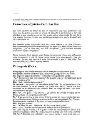 MYSTERY



De esta forma, siempre tendrás un tema y una nueva historia con cada foto. Puedo decir que Mystery asegura que esta rutina de la foto es
la mejor rutina jamás antes hecha.


Concordancia/Química Entre Los Dos:

Los polos opuestos se atraen así dice un viejo dicho. Las viejas (creencias) nos
dicen que los polos opuestos se atraen, no obstante la gente tiende a ser mas
atraída/o al que consideran que es más similar a él de algún modo. Es más de lo
que ustedes tienen en común, será su chip que activara una suerte de significado
de lo que puede ser.

Ella necesita poder imaginarlo como una suma realista a su vida cotidiana.
Efectivamente le gustó entretenerse contigo en aquel club. Pero ése es un mundo
imaginario. ¿En la vida real, los dos encajarían? ¿Sus círculos sociales
respectivos serían compatibles?

Tenga cuidado: Si al parecer usted busca concordancia y tiene que esforzarse
para conseguirlo, lo que tú haces puede verse como desesperado. Hay, sin
embargo, formas para compartir esta concordancia y que no sea difícil. Por
ejemplo, este juego clásico Mystery Method:

El Juego de Música

Este juego es muy simple: empieza con un tema por el cual tú tienes gusto.
Por ejemplo, nombre una banda que a ti te gusta, y luego te das una vuelta…
Ella no puede seguir la corriente: " realmente no me gusta esa banda".
 Tu: " Simplemente das conversación.'' (Recházala un poco. Menospréciala pero
no te retires de ahí.)
Ella: “ Asiii... ¿Qué más te gusta oír?”
Tu procede: " Me gusta... La Mermelada de la Perla... Es mi banda favorita de
los años noventa. A mí en realidad me gusta esa canción “Jardín” me trae
recuerdos de la secundaria esa canción. Pero me salgo del tema. Está bien,
ahora estamos de vuelta….
Ella: “Ok... me gusta... Ray Charles... yo siempre he amado 'Georgia en mi
Mente.”¿Usted vio esa película sobre él?”
Tu: " Sí yo apenas lo vi la otra noche. Él tiene una de las voces más bonitas que
yo he oído alguna vez. Verdaderamente me dejo muy impresionado Ray Charles.
Desconocía esa faceta de ti. Tu tienes un buen gusto para la música."
Ella: "Por qué, gracias".
Tu: " Ok ahora me toca... Me gusta... Tools(nombre de un grupo) ".
Ella: ¡" Amo Tools! He estado pendiente de ellos desde su primer CD ".
Tu: “¿De ninguna manera, a ti te gusta Tools? No hay demasiadas chicas que
estén interesadas en ellos. Tú sabrás, recuerdo cuándo salió a la venta su último
CD. Fui..." (Cuéntale una historia.) ".. .Así es que nunca vi a esa chica otra vez,
 
