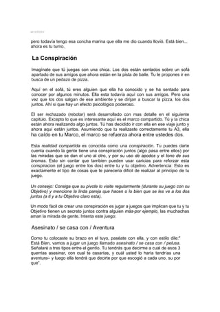 MYSTERY


pero todavía tengo esa concha marina que ella me dio cuando llovió. Está bien...
ahora es tu turno.

La Conspiración
Imagínate que tú juegas con una chica. Los dos están sentados sobre un sofá
apartado de sus amigos que ahora están en la pista de baile. Tu le propones ir en
busca de un pedazo de pizza.

Aquí en el sofá, tú eres alguien que ella ha conocido y se ha sentado para
conocer por algunos minutos. Ella esta todavía aquí con sus amigos. Pero una
vez que los dos salgan de ese ambiente y se dirijan a buscar la pizza, los dos
juntos. Ahí si que hay un efecto psicológico poderoso.

El ser rechazado (rebotar) será desarrollado con mas detalle en el siguiente
capitulo. Excepto lo que es interesante aquí es el marco compartido. Tú y la chica
están ahora realizando algo juntos. Tú has decidido ir con ella en ese viaje junto y
ahora aquí están juntos. Asumiendo que tu realizaste correctamente tu A3, ella
ha caído en tu Marco, el marco se refuerza ahora entre ustedes dos.

Esta realidad compartida es conocida como una conspiración. Tu puedes darte
cuenta cuando la gente tiene una conspiración juntos (algo pasa entre ellos) por
las miradas que se dan el uno al otro, y por su uso de apodos y el tono de sus
bromas. Esto sin contar que tambien pueden usar caricias para reforzar esta
conspiracion (el juego entre los dos) entre tu y tu objetivo. Advertencia: Esto es
exactamente el tipo de cosas que te pareceria dificil de realizar al principio de tu
juego.

Un consejo: Consiga que su pivote lo visite regularmente (durante su juego con su
Objetivo) y mencione la linda pareja que hacen o lo bien que se les ve a los dos
juntos (a ti y a tu Objetivo claro esta).

Un modo fácil de crear una conspiración es jugar a juegos que implican que tu y tu
Objetivo tienen un secreto juntos contra alguien más-por ejemplo, las muchachas
aman la mirada de gente. Intenta este juego:

Asesinato / se casa con / Aventura
Como tu colocaste su brazo en el tuyo, paséate con ella, y con estilo dile:"
Está Bien, vamos a jugar un juego llamado asesinato / se casa con / pelusa.
Señalaré a tres tipos entre el gentío. Tu tendrás que decirme a cual de esos 3
querrías asesinar, con cual te casarías, y cuál usted lo haría tendrías una
aventura– y luego ella tendrá que decirte por que escogió a cada uno, su por
que”.
 
