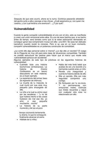 MYSTERY


Después de que esto ocurre, ahora es tu turno. Continúa paseando alrededor
del gentío junto a ella y escoge a tres chicas. ¿Cuál asesinaría yo, con quien me
casaría, y con cual tendría una aventura?... ¿Y por qué?

Vulnerabilidad
Cuando la gente comparte vulnerabilidades el uno con el otro, esto se manifiesta
(y crea) una unión emocional entre ellos. Es uno de esos hechos que, si es hecho
antes de tiempo, será tomado como que tú te estas esforzando demasiado en
conseguir ganar esa comprensión mutua con ella– una DEV. No seas tan delicado
(sensitivo) cuando recién la conoces. Pero si se usa en un buen momento,
compartir vulnerabilidades es un poderoso constructor de comodidad.

¿Le contó ella algo personal sobre sí misma? ¿Le dijo ella un secreto? El Juego
de la Pregunta es muy útil para esta clase de situaciones compartidas. También
es posible estructurar las piedras para hacer que el marco que revele esta
vulnerabilidad parezca ser accidental.
Algunos ejemplos de este tipo de prácticas en las siguientes historias de
vulnerabilidad:
   • Cuéntale toda una historia               • Habla del más lindo bebé que
       bochornosa (embarazosa). La                acabas de ver y te recordó a tu
       historia     de          Cosmo             hermanita cuando eras un niño
       Confessions es un tesoro               • Revela una inseguridad y
       descubierto en este material,              cuenta la historia detrás de ello
       es un buen ejemplo.                    • Dile un secreto. Ella con más
   • La experiencia del primer beso               seguridad     compartirá     uno
       (la regresión de infancia).                contigo.
   • La muerte de tu mascota, la              • No lloriquees por tu ex-novia.
       cual murió por que eras muy                Y    no    permanezcas       con
       pequeño para encargarte de                 emociones tristes. Estimula
       ella.                                      sus tristes recuerdos y sigue
   • La niña a la cual su primo cayo              con cualquier otra cosa no
       por las escaleras – "y no sé               relacionada con ello.
       que hubiera hecho si las cosas
       hubieran ido mal ese día, yo
       amo      a     esa      pequeña
       muchacha... mucho"
   • La historia de su padre
       muriendo y tal vez al poco

     tiempo cocinando lentamente
     tu drama, lo que te conseguirá
     finalmente alcanzar el cierre.
   • Háblale de tu niñez.
 