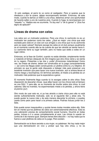 MYSTERY


 Si solo castigas, el perro te ve como el castigador. Pero si quieres que te
obedezca y aún te quiera, debes recompensarlo también. Entonces, de este
modo, cuando le damos un IDES a una chica, debemos armar una oportunidad
de hacerla saltar a uno de nuestros aros. Cuando lo haga, la recompenses con
"respeto," o, "diablos eso es ocurrente. Te doy eso" o "ok tú ganas" o "¡Eso fue
digno de aplaudir!"


Líneas de drama con celos
Los celos son un motivador poderoso. Para una chica, lo cachondo no es un
motivador tan poderoso como los celos. ¿Qué es mejor: una chica que está
excitada pero está en un club con sus amigas o una chica que no es cachonda
pero es súper celosa? Siempre escoge los celos en el club porque usualmente
es el momento cuando ella se da cuenta de que tan atraída se siente hacia ti.
Lo cachondo tiene su lugar también, pero no hasta que estés a solas en un
lugar íntimo.

Entonces, en la fase de Confort, cuando no estás dándole, simplemente riendo
y matando el tiempo (después de A3) imagina que otra chica viene y se sienta
en tu regazo. Presentas a las dos y ¡voila! ¡Emociones instantáneas! Como
ves, las líneas de drama, deben ser construidos en tu juego conscientemente
— así como los Negas están construyendo un plotline entre tú y tu Objetivo. El
principio es que la gente está dispuesta a trabajar más para preservar una
existente inversión que para hacer una nueva inversión, aún si ambos llevan el
mismo riesgo y recompensa. En términos sencillos, el miedo a la pérdida es un
motivador más poderoso que la expectativa a ganar.

El momento finalmente llega cuando tú la escoges sobre la otra chica. Esta
disposición de descartar chicas (que ellas hacen con los chicos todo el tiempo)
es una DAV. Y para ella, es su momento de triunfar sobre otra chica, lo cual
saborea. Ella ha invertido, ha experimentado miedo a la pérdida, y ahora tiene
el premio (¡tu!)

Otro modo de usar esto es, si ya has atraído a cierta chica pero ella no está
siendo suficientemente motivada, solo ve al siguiente Set y atrae otra. Te
puede gustar la nueva más y de esta manera descartar la primera, o puedes
usarla como peón para hacer a la primera celosa. Podrías incluso juntar los 2
Sets.

Esto puede sonar maquiavélico y quizás tienes dudas morales sobre ello. Sólo
ten en mente que los plotlines de celos son extremadamente efectivos. Ésta es
una valoración precisa de comportamiento social humano. Ocurrirá en todas
partes, incluso a ti a veces completamente al azar. Las chicas lo usarán en
contra de ti de manera igual. Siempre tienes libre elección – no hay nada que te
fuerce a usar plotlines de celos en tu juego. Pero existen.

Demostración es la llave secreta a una mujer, no palabrear. No hay nada mejor
que una demostración en vivo y probar que hay otra chica, y no es
 