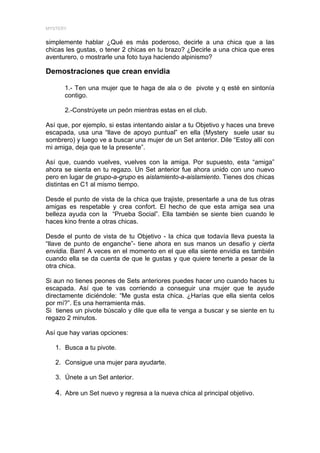 MYSTERY


simplemente hablar ¿Qué es más poderoso, decirle a una chica que a las
chicas les gustas, o tener 2 chicas en tu brazo? ¿Decirle a una chica que eres
aventurero, o mostrarle una foto tuya haciendo alpinismo?

Demostraciones que crean envidia

      1.- Ten una mujer que te haga de ala o de pivote y q esté en sintonía
      contigo.

      2.-Constrúyete un peón mientras estas en el club.

Así que, por ejemplo, si estas intentando aislar a tu Objetivo y haces una breve
escapada, usa una “llave de apoyo puntual” en ella (Mystery suele usar su
sombrero) y luego ve a buscar una mujer de un Set anterior. Dile “Estoy allí con
mi amiga, deja que te la presente”.

Así que, cuando vuelves, vuelves con la amiga. Por supuesto, esta “amiga”
ahora se sienta en tu regazo. Un Set anterior fue ahora unido con uno nuevo
pero en lugar de grupo-a-grupo es aislamiento-a-aislamiento. Tienes dos chicas
distintas en C1 al mismo tiempo.

Desde el punto de vista de la chica que trajiste, presentarle a una de tus otras
amigas es respetable y crea confort. El hecho de que esta amiga sea una
belleza ayuda con la “Prueba Social”. Ella también se siente bien cuando le
haces kino frente a otras chicas.

Desde el punto de vista de tu Objetivo - la chica que todavía lleva puesta la
“llave de punto de enganche”- tiene ahora en sus manos un desafío y cierta
envidia. Bam! A veces en el momento en el que ella siente envidia es también
cuando ella se da cuenta de que le gustas y que quiere tenerte a pesar de la
otra chica.

Si aun no tienes peones de Sets anteriores puedes hacer uno cuando haces tu
escapada. Así que te vas corriendo a conseguir una mujer que te ayude
directamente diciéndole: “Me gusta esta chica. ¿Harías que ella sienta celos
por mí?”. Es una herramienta más.
Si tienes un pivote búscalo y dile que ella te venga a buscar y se siente en tu
regazo 2 minutos.

Así que hay varias opciones:

   1. Busca a tu pivote.

   2. Consigue una mujer para ayudarte.

   3. Únete a un Set anterior.

   4. Abre un Set nuevo y regresa a la nueva chica al principal objetivo.
 