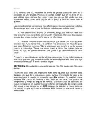 MYSTERY


Si tu quieres una 10, necesitas la teoría de grupos avanzada -que es la
aplicación de unir grupos. Pruebas de campo indican que en los Sets en los
que utilizas celos siempre hay éxito y con mas de un Set sólido. Así que
provócales celos como parte regular de tu juego y tendrás chicas que te
quieran.

Las demostraciones son siempre más efectivas que las insinuaciones verbales.
Sin embargo, aquí está un par de tácticas verbales para instalar celos:

     1. Por teléfono dile: “Espera un momento, tengo otra llamada”. Haz esto
tres o cuatro veces durante la conversación y fastídiala. Hará que tú parezcas
popular. Las chicas me han hecho esto a mí y funciona.

     2. Puedes también lanzar con discreción que tienes una novia (puedes
tenerla o no). “Una novia mía…” o también: “No creo que a mi novia le guste
que estés flirteando conmigo.” No te preocupes por echarlo a perder porque
cuando la chica diga: “Pensé que tenias novia” le dices: “Me quieres para ser
único, no tuyo, así puedes tenerme. ¡Me gusta! Y yo pensando que te daría
celos”.

Por cierto el ejemplo dos es similar al viejo pedazo gay donde tu le insinúas a
una chica que eres gay, cuando tu estés haciendo algo con ella fuera y te diga
“Pensé que eras gay” le dices: “Estaba alegre”.

DEFINICIÓN: Un pedacito es una extensión de hilo. Un pedazo de hilo. Algo
de hilo.

Finalmente aquí esta una importante nota para aquellos que intentan esto.
Después de que tú le provoques celos, aunque incrementa tu valor y su
atracción hacia ti, puede no responder con IDIs visibles. En realidad puede
volverse fría cuando tú retornas a ella. Esto es, en parte, una prueba de
congruencia y rompe su orgullo de hembra. El desafío aquí es calentarla de
nuevo contigo pero sin suplicar (y suspendiendo así la prueba de congruencia).
Así, ignora lo que parece ser un IDES después de esto (en la mayor parte de
los casos) porque aquí son actualmente IDIs, mostrando que está herida y
amenazada.
 