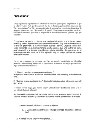 MYSTERY




“Grounding”

Estoy seguro que alguna vez has estado en la situación que llegas a un punto en el que
tu Objetivo dice: “¿A qué te dedicas? Tu das tu honesta, pero patética respuesta de:
“Soy un estudiante”, o “Soy un administrador de sistemas”, o peor, tratas de cambiar la
pregunta totalmente con: “Soy modelo de potos”. Una respuesta como ésta puede ser
chistosa al comienzo, pero ella te preguntará de nuevo rápidamente. ¿Tienes algo que
esconder?


El problema es que tu no tienes una identidad atractiva, o si lo tienes, no es
una muy fuerte. Algunos chicos experimentarán con “Soy una estrella de rock”
o “Soy un promotor,” o “Soy un orador público,” pero tu Objetivo sentirá que
estás mintiendo (en la misma manera que tu creerías que una “actriz” es como
una “mesera”), o si te cree tu evidencia, ella se intimida y te conviertes en el
esteriotipo que ella tiene de ti. Por ejemplo, soy un mago. ¿Cómo se puede
relacionar con eso?


En vez de responder esa pregunta con “Soy un mago”, puedo bajar mi identidad
presente a su realidad y aprovechar la oportunidad de mostrar una mejor personalidad.
Aquí está cómo hacemos esto:


I 1. “Bueno, mientras era pequeño quería ser...” I
(Regresión a la infancia. Cuéntale historias sobre mis sueños y ambiciones de
niño.)

2. “Cuando era un adolescente...” (Cuéntale historias sobre cómo me convertí
de 1 a 3.)

3. “Ahora soy un mago. ¿Lo puedes creer?” (Háblale sobre donde estoy ahora y en lo
que estoy trabajando a futuro.)

Aquí está el formato que usé para bajar mi identidad a una reciente identidad 9.
Eso me ayudó a atraerla y a construir suficiente confort para llevarla a mi casa.



   1. ¿A qué me dedico? Bueno, cuando era joven,

           a. .. Quería ser un ventrílocuo, y luego un mago (Háblale de esto un
              rato)


   2. Cuando estuve un poco más grande...
 