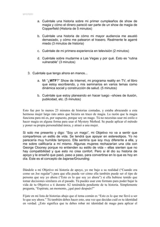 MYSTERY


           a. Cuéntale una historia sobre mi primer cumpleaños de show de
              magia y cómo el dinero pareció ser parte de un show de magia de
              Copperfield (Historia de 5 minutos)

           b. Cuéntale una historia de cómo mi mayor audiencia me asustó
              demasiado, y cómo me patearon el trasero. Realmente le agarré
              miedo (3 minutos de historia)

           c. Cuéntale de mi primera experiencia en televisión (2 minutos)

           d. Cuéntale sobre mudarme a Las Vegas y por qué. Esto es “rutina
              vulnerable” (3 minutos)


   3. Cuéntale que tengo ahora en manos...

           a. Mi “¿WTF?” Show de Internet, mi programa reality en TV, el libro
              que estoy escribiendo, y mis seminarios en varios temas como
              dinámica social y construcción de salud. (5 minutos)

           b. Cuéntale que estoy planeando en hacer luego –shows de ilusión,
              publicidad, etc. (5 minutos)


Esto fue por lo menos 23 minutos de historias contadas, y estaba abrazando a esta
hermosa mujer largo rato antes que hiciera un truco de magia. La razón que la magia
funciona para mí es, por supuesto, porque soy un mago. Tú no necesitas usar mi estilo o
hacer magia en alguna forma para usar el Mystery Method. Se puede aplicar el método
y poner su propia personalidad única, y atraer a una mujer.

Si solo me presento y digo: “Soy un mago”, mi Objetivo no va a sentir que
compartimos un estilo de vida. Se tendrá que apoyar en estereotipos. Yo no
parecería muy humilde tampoco. Ella sentiría que soy muy diferente a ella, y
me sobre calificaría a mí mismo. Algunas mujeres rechazarían una cita con
George Clooney porque no entienden su estilo de vida – ellas sienten que no
hay compatibilidad y que esto no crea confort. Pero si él dio su historia de
apoyo y le enseñó que pasó, paso a paso, para convertirse en lo que es hoy en
día. Este es el concepto de bajarse/Grounding.


Dándole a mi Objetivo mi historia de apoyo, yo me bajo a su realidad (“Cuando era
como un Joe regular”) para que ella pueda ver cómo ella también puede ser el tipo de
persona que soy yo ahora (“Esto es lo que soy yo ahora”) si ella hubiese tenido que
tomar decisiones similares en el pasado. Tú puedes usar este formato para poder bajar la
vida de tu Objetivo a ti durante A2 teniéndola pendiente de tu historia. Simplemente
pregunta, “Espérate, un momento, ¿qué pasó después?”

Fíjate en mi lista de historias abajo que el tema común es “Esto es lo que me llevó a ser
lo que soy ahora.” Tú también debes hacer esto, una vez que decidas cuál es tu identidad
en verdad. ¿Esto significa que tu debes robar mi identidad de mago para aplicar el
 