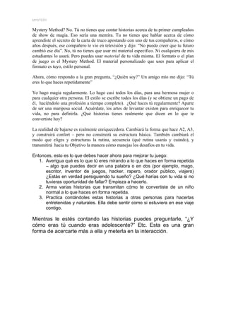MYSTERY


Mystery Method? No. Tú no tienes que contar historias acerca de tu primer cumpleaños
de show de magia. Eso sería una mentira. Tu no tienes que hablar acerca de cómo
aprendiste el secreto de la carta de truco apostando con uno de tus compañeros, o cómo
años después, ese compañero te vio en televisión y dijo: “No puedo creer que tu futuro
cambió ese día”. No, tú no tienes que usar mi material específico. Ni cualquiera de mis
estudiantes lo usará. Pero puedes usar material de tu vida misma. El formato o el plan
de juego es el Mystery Method. El material personalizado que uses para aplicar el
formato es tuyo, estilo personal.

Ahora, cómo respondo a la gran pregunta, “¿Quién soy?” Un amigo mío me dijo: “Tú
eres lo que haces repetidamente”

Yo hago magia regularmente. Lo hago casi todos los días, para una hermosa mujer o
para cualquier otra persona. El estilo se escribe todos los días (y se obtiene un pago de
él, haciéndolo una profesión a tiempo completo). ¿Qué haces tú regularmente? Aparte
de ser una mariposa social. Acuérdate, los artes de levantar existen para enriquecer tu
vida, no para definirla. ¿Qué historias tienes realmente que dicen en lo que te
convertiste hoy?

La realidad de bajarse es realmente enriquecedora. Cambiará la forma que hace A2, A3,
y construirá confort – pero no construirá su estructura básica. También cambiará el
modo que eliges y estructuras la rutina, secuencia (qué rutina usarás y cuándo), y
transmitirá hacia tu Objetivo la manera cómo manejas los desafíos en tu vida.

Entonces, esto es lo que debes hacer ahora para mejorar tu juego:
   1. Averigua qué es lo que tú eres mirando a lo que haces en forma repetida
      – algo que puedes decir en una palabra o en dos (por ejemplo, mago,
      escritor, inventor de juegos, hacker, rapero, orador público, viajero)
      ¿Estás en verdad persiguiendo tu sueño? ¿Qué harías con tu vida si no
      tuvieras oportunidad de fallar? Empieza a hacerlo.
   2. Arma varias historias que transmitan cómo te convertiste de un niño
      normal a lo que haces en forma repetida.
   3. Practica contándoles estas historias a otras personas para hacerlas
      entretenidas y naturales. Ella debe sentir como si estuviera en ese viaje
      contigo.

Mientras le estés contando las historias puedes preguntarle, “¿Y
cómo eras tú cuando eras adolescente?” Etc. Esta es una gran
forma de acercarte más a ella y meterla en la interacción.
 