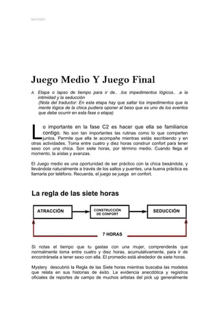MYSTERY




Juego Medio Y Juego Final
A. Etapa o lapso de tiempo para ir de.. .los impedimentos lógicos.. .a la
   intimidad y la seducción
    (Nota del traductor: En esta etapa hay que saltar los impedimentos que la
    mente lógica de la chica pudiera oponer al beso que es uno de los eventos
    que debe ocurrir en esta fase o etapa)




L
     o importante en la fase C2 es hacer que ella se familiarice
     contigo. No son tan importantes las rutinas como lo que comparten
      juntos. Permite que ella te acompañe mientras estás escribiendo y en
otras actividades. Toma entre cuatro y diez horas construir confort para tener
sexo con una chica. Son siete horas, por término medio. Cuando llega el
momento, la aíslas y avanzas.

El Juego medio es una oportunidad de ser práctico con la chica besándola, y
llevándola naturalmente a través de los saltos y puentes, una buena práctica es
llamarla por teléfono. Recuerda, el juego se juega en confort.



La regla de las siete horas

   ATRACCIÓN                   CONSTRUCCIÓN                  SEDUCCIÓN
                                DE CONFORT




                                    7 HORAS

Si notas el tiempo que tu gastas con una mujer, comprenderás que
normalmente toma entre cuatro y diez horas, acumulativamente, para ir de
encontrársela a tener sexo con ella. El promedio está alrededor de siete horas.

Mystery descubrió la Regla de las Siete horas mientras buscaba las modelos
que relata en sus historias de éxito. La evidencia anecdótica y registros
oficiales de reportes de campo de muchos artistas del pick up generalmente
 