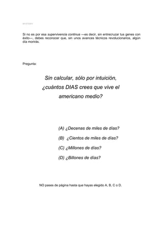 MYSTERY




Si no es por esa supervivencia continua ―es decir, sin entrecruzar tus genes con
éxito―, debes reconocer que, sin unos avances técnicos revolucionarios, algún
día morirás.




Pregunta:



               Sin calcular, sólo por intuición,
             ¿cuántos DIAS crees que vive el
                        americano medio?




                        (A) ¿Decenas de miles de días?

                        (B) ¿Cientos de miles de días?

                        (C) ¿Millones de días?

                        (D) ¿Billones de días?




            NO pases de página hasta que hayas elegido A, B, C o D.
 