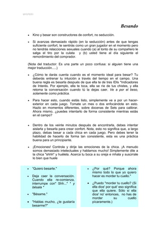 MYSTERY




                                                                      Besando
   •   Kino y besar son constructores de confort, no seducción.

   •   Si avanzas demasiado rápido (en la seducción) antes de que tengas
       suficiente confort, te sentirás como un gran jugador en el momento pero
       no tendrás relacciones sexuales cuando (a) al tonto de su compañero le
       salga el tiro por la culata y (b) usted tiene al día siguiente el
       remordimiento del comprador.

   (Nota del traductor: Es una parte un poco confusa: si alguien tiene una
   mejor traducción.....)

   •   ¿Cómo te darás cuenta cuando es el momento ideal para besar? Tu
       deberás entrenar tu intuición a través del tiempo en el campo. Una
       buena regla es besarla después de que ella te de tres IDIs *Indicadores
       de Interés. Por ejemplo, ella te toca, ella se ríe de tus chistes, y ella
       retoma la conversación cuando tú la dejas caer. Ve a por el beso,
       solamente como práctica.

   •   Para hacer esto, cuando estás listo, simplemente ve a por un hacer-
       exterior en cada juego. Tomate un mes o dos enfocándote en esto.
       Hazlo en momentos diferentes, sobre docenas de Sets para calibrar.
       Ahora mismo, ¿puedes intentarlo de forma consistente mientras estás
       en el campo?


   •   Dentro de los veinte minutos después de encontrarla, debes intentar
       aislarla y besarla para crear confort. Nota, esto no significa que, a largo
       plazo, debas besar a cada chica en cada juego. Pero debes tener la
       habilidad de hacerlo de forma tan consistente, esta es una práctica
       buena para un principiante.

   •   ¡Emociones! Controla y dirije las emociones de la chica. ¡A menudo
       somos demasiado intelectuales y hablamos mucho! Simplemente dile a
       la chica "shhh" y huélela. Acerca tu boca a su oreja e inhala y susúrrale
       lo bien que huele


  •    ”Quiero besarte."                     •   ¿Por qué? Porque ahora
                                                 mismo todo lo que yo quiero
  •    Deja caer la conversación.                hacer es morder tu cuello."
       Cuando ella re-comienza,
       interrumpe con" Shh..." * y           •   ¿Puedo "morder tu cuello? (Si
       bésala *                                  ella dice' por qué' eso significa
                                                 que ella quiere. Sólo si ella
  •    "Bésame."                                 dice' no' entonces, no has de
                                                 morder          su         cuello
  •    "Hablas mucho, ¿te gustaría               pícaramente.)
       besarme?"
 