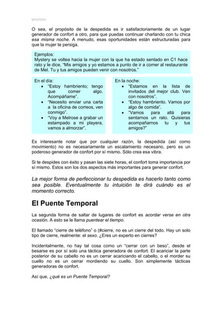 MYSTERY


O sea, el propósito de la despedida es ir satisfactoriamente de un lugar
generador de confort a otro, para que puedas continuar charlando con tu chica
esa misma noche. A menudo, esas oportunidades están estructuradas para
que la mujer te persiga.

 Ejemplos:
 Mystery se voltea hacia la mujer con la que ha estado sentado en C1 hace
 rato y le dice, “Mis amigos y yo estamos a punto de ir a comer al restaurante
 de Mel. Tu y tus amigos pueden venir con nosotros.”

 En el día:                               En la noche:
    • “Estoy hambriento; tengo               • “Estamos en la lista de
        que        comer       algo.             invitados del mejor club. Ven
        Acompáñame”.                             con nosotros”.
    • “Necesito enviar una carta             • “Estoy hambriento. Vamos por
        a la oficina de correos, ven             algo de comida”.
        conmigo”.                            • “Vamos       para   allá    para
    • “Voy a Melrose a grabar un                 sentarnos un rato. Quisieras
        estampado a mi playera,                  acompañarnos     tu    y   tus
        vamos a almorzar”.                       amigos?”


Es interesante notar que por cualquier razón, la despedida (así como
movimiento) no es necesariamente un escalamiento necesario, pero es un
poderoso generador de confort por sí mismo. Sólo crea esa vibra.

Si te despides con éxito y pasan las siete horas, el confort toma importancia por
sí mismo. Estos son los dos aspectos más importantes para generar confort.

La mejor forma de perfeccionar tu despedida es hacerlo tanto como
sea posible. Eventualmente tu intuición te dirá cuándo es el
momento correcto.

El Puente Temporal
La segunda forma de saltar de lugares de confort es acordar verse en otra
ocasión. A esto se le llama puentear el tiempo.

El llamado “cierre de teléfono” o (#cierre, no es un cierre del todo. Hay un solo
tipo de cierre, realmente: el sexo. ¿Eres un experto en cierres?

Incidentalmente, no hay tal cosa como un “cerrar con un beso”, desde el
besarse es por sí solo una táctica generadora de confort. El acariciar la parte
posterior de su cabello no es un cerrar acariciando el cabello, o el morder su
cuello no es un cerrar mordiendo su cuello. Son simplemente tácticas
generadoras de confort.

Así que, ¿qué es un Puente Temporal?
 