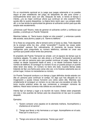 MYSTERY


Es un movimiento opcional en tu juego que juegas solamente si no puedes
seguir el plan establecido del juego de despedirte de ella para comer y
eventualmente tener sexo con ella. Después de todo, si tienes el tiempo e
interés, ¿no es mejor continuar ahora que continuar en otra ocasión? Pero
quizás ella no quiera despedirse. La lógica tiene razón aquí, sus amigos están
allí, o no has tenido la oportunidad de generar el suficiente confort para que ella
acepte este escalamiento.

¿Entonces qué? Bueno, trata de generar el suficiente confort y confianza que
puedas, y construye un Puente Temporal.

Mientras hablas, di, “Sería bueno charlar en otra ocasión”, y entonces cuando
ella acceda, saca pluma y papel y di, “Dame tu teléfono”.

Si tu frase es congruente, ella lo tomará como si fuese su idea. Todo depende
de la energía entre los dos. ¿Está “encendido”? Cuando las cosas están
“encendidas” parecen fluir naturalmente. Al momento de buscar formas
inteligentes para preguntarle su número telefónico, céntrate en crear esa
química que puede crecer entre dos personas.

El propósito del Puente Temporal es simple: unir el espacio de tiempo que te
mantiene alejado. Tú estás con ella ahora y el Puente Temporal te permitirá
estar con ella en persona para que puedas continuar el juego. Recuerda, el
cortejo va desde conocerse hasta el sexo, y no desde conocerse hasta su
número de teléfono. El conseguir su número no es un puente porque un puente
debe tener dos lados. Un número no tiene otro lado. Cuando llamas estás
tratando de fijar una fecha para verse otra vez- si lo hicieras solamente eso en
primer lugar, incluso no necesitarías su número.

Un Puente Temporal conduce a un tiempo y lugar definidos donde estarás con
ella en persona para continuar el cortejo. Es algo que has dibujado en su
imaginación y quizás incluso funcionó una rutina sobre ella. Mientras que
simplemente el conseguir un número no es más que una escalera al cielo. No
toma mucha práctica antes de que comiences a conseguir números de
teléfono. Hacer esos números más sólidos es una táctica seria.

Intenta fijar un tiempo y lugar a la reunión de nuevo. Debes estar preparado
con dos o tres puentes de tiempo para las situaciones en las que no puedas
despedir.

Ejemplos:

   1. “Quiero comprar unos zapatos en la alameda mañana. Acompáñame y
      charlamos en el camino”.

   2. “Tengo que llevar a mis hermanas a un lugar. Acompáñame en el auto.
      Paso por ti a las 8 p.m.”.


   3. “Tengo una cena en dos semanas. Tienes que venir”.
 