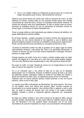 MYSTERY




   4. “Voy a ir al castillo mágico en Hollywood el jueves para ver un show de
      magia. Me gustaría que vinieras. Intercambiemos números”.

Observa que ahora tienes una razón para verla en persona de nuevo. Si sólo
obtienes el número, puedes estar en una posición donde tienes que intentar
convencerla de verte de nuevo. Incluso no necesitas intercambiar números. El
cambio de números está muy estereotipado. Si ella no quiere verte de nuevo,
entonces el problema estuvo en que no generaste el suficiente confort en
primer lugar- y el número no habría cambiado eso.

Tener un juego sólido es más importante que obtener números de teléfono. Un
juego sólido genera números sólidos.

En el tercer ejemplo, puedes conseguir el número (Tienes dos semanas para
estar juntos en una cena!) Llámala al día siguiente y usa el teléfono para
generar bastante empatía. El tiempo en el teléfono cuenta para la regla de las 7
horas- es sólo otra forma de convertirse en una parte normal de su vida.

 Si tienes el suficiente confort con ella, la puedes ver en algún lugar sin haber
intercambiado números y ella estará allí. Pero si no generaste demasiado, el
número no servirá. Así que no le des mucha importancia a conseguir números-
practica un juego sólido.

Escoge lugares que estén cerca de tu hogar o donde puedes estar de todos
modos. No salgas de tu ruta para ver a una chica que puede dejarte colgado.
Ten una vida. Mientras más ocupada esté tu vida, ella querrá ser parte de ella.

No vayan al “café”- di mejor “Quedé de verme con mi amiga Diana en el café
para un asunto de negocios. Te veo allí”.

Fui a un mercado ayer y me senté al lado de un tipo en el atestado
desayunador con mi merienda. Empezó a hablarme acerca de esto y de cómo
las patinetas usaban solamente ruedas de metal en las tablas de madera y
ahora son de fibra de vidrio. Bien, yo solamente quería comer mi merienda.
Cabecee pero no quería parecer grosero (nada personal, el era una buena
persona...pero no era mi tipo, jaja)

Le mandé unos IDEs (Indicadores de Desinterés). No quise decirle, “Por favor
no me hables” como que habría sido grosero. Bien, muchas mujeres se
encontrarán en la misma posición. Hay muchos IDEs y apliqué un par a este
tipo. Le quité la mirada de encima, abrí una revista y me voltee mientras
hablaba, empecé a comer y respondía algunas preguntas con respuestas
lineales.

No digo que debas rendirte a una chica cuando te dé algunos IDEs, porque
siempre puedes regresárselos. El tipo pudo haberme hablado acerca de algo
que me fascinara y tal vez pudiera haber conversado con él (un buen
recordatorio de qué tan importante es iniciar una conversación intrínsicamente
 