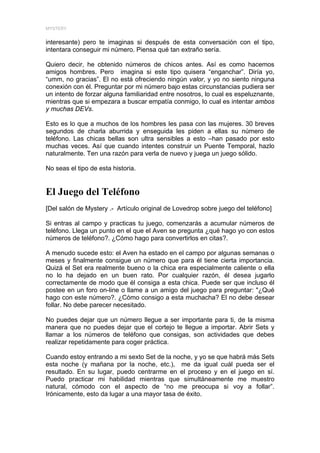MYSTERY


interesante) pero te imaginas si después de esta conversación con el tipo,
intentara conseguir mi número. Piensa qué tan extraño sería.

Quiero decir, he obtenido números de chicos antes. Así es como hacemos
amigos hombres. Pero imagina si este tipo quisera “enganchar”. Diría yo,
“umm, no gracias”. El no está ofreciendo ningún valor, y yo no siento ninguna
conexión con él. Preguntar por mi número bajo estas circunstancias pudiera ser
un intento de forzar alguna familiaridad entre nosotros, lo cual es espeluznante,
mientras que si empezara a buscar empatía conmigo, lo cual es intentar ambos
y muchas DEVs.

Esto es lo que a muchos de los hombres les pasa con las mujeres. 30 breves
segundos de charla aburrida y enseguida les piden a ellas su número de
teléfono. Las chicas bellas son ultra sensibles a esto –han pasado por esto
muchas veces. Así que cuando intentes construir un Puente Temporal, hazlo
naturalmente. Ten una razón para verla de nuevo y juega un juego sólido.

No seas el tipo de esta historia.


El Juego del Teléfono
[Del salón de Mystery .- Artículo original de Lovedrop sobre juego del teléfono]

Si entras al campo y practicas tu juego, comenzarás a acumular números de
teléfono. Llega un punto en el que el Aven se pregunta ¿qué hago yo con estos
números de teléfono?. ¿Cómo hago para convertirlos en citas?.

A menudo sucede esto: el Aven ha estado en el campo por algunas semanas o
meses y finalmente consigue un número que para él tiene cierta importancia.
Quizá el Set era realmente bueno o la chica era especialmente caliente o ella
no lo ha dejado en un buen rato. Por cualquier razón, él desea jugarlo
correctamente de modo que él consiga a esta chica. Puede ser que incluso él
postee en un foro on-line o llame a un amigo del juego para preguntar: "¿Qué
hago con este número?. ¿Cómo consigo a esta muchacha? El no debe desear
follar. No debe parecer necesitado.

No puedes dejar que un número llegue a ser importante para ti, de la misma
manera que no puedes dejar que el cortejo te llegue a importar. Abrir Sets y
llamar a los números de teléfono que consigas, son actividades que debes
realizar repetidamente para coger práctica.

Cuando estoy entrando a mi sexto Set de la noche, y yo se que habrá más Sets
esta noche (y mañana por la noche, etc.), me da igual cuál pueda ser el
resultado. En su lugar, puedo centrarme en el proceso y en el juego en sí.
Puedo practicar mi habilidad mientras que simultáneamente me muestro
natural, cómodo con el aspecto de “no me preocupa si voy a follar”.
Irónicamente, esto da lugar a una mayor tasa de éxito.
 