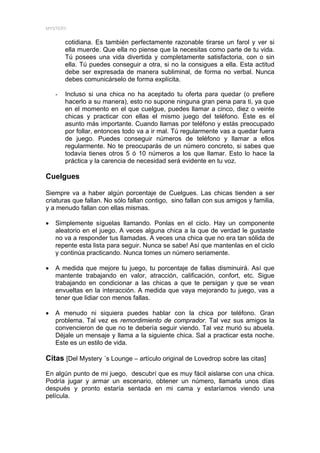 MYSTERY


        cotidiana. Es también perfectamente razonable tirarse un farol y ver si
        ella muerde. Que ella no piense que la necesitas como parte de tu vida.
        Tú posees una vida divertida y completamente satisfactoria, con o sin
        ella. Tú puedes conseguir a otra, si no la consigues a ella. Esta actitud
        debe ser expresada de manera subliminal, de forma no verbal. Nunca
        debes comunicárselo de forma explícita.

    -   Incluso si una chica no ha aceptado tu oferta para quedar (o prefiere
        hacerlo a su manera), esto no supone ninguna gran pena para ti, ya que
        en el momento en el que cuelgue, puedes llamar a cinco, diez o veinte
        chicas y practicar con ellas el mismo juego del teléfono. Éste es el
        asunto más importante. Cuando llamas por teléfono y estás preocupado
        por follar, entonces todo va a ir mal. Tú regularmente vas a quedar fuera
        de juego. Puedes conseguir números de teléfono y llamar a ellos
        regularmente. No te preocuparás de un número concreto, si sabes que
        todavía tienes otros 5 ó 10 números a los que llamar. Esto lo hace la
        práctica y la carencia de necesidad será evidente en tu voz.

Cuelgues

Siempre va a haber algún porcentaje de Cuelgues. Las chicas tienden a ser
criaturas que fallan. No sólo fallan contigo, sino fallan con sus amigos y familia,
y a menudo fallan con ellas mismas.

•   Simplemente síguelas llamando. Ponlas en el ciclo. Hay un componente
    aleatorio en el juego. A veces alguna chica a la que de verdad le gustaste
    no va a responder tus llamadas. A veces una chica que no era tan sólida de
    repente esta lista para seguir. Nunca se sabe! Así que mantenlas en el ciclo
    y continúa practicando. Nunca tomes un número seriamente.

•   A medida que mejore tu juego, tu porcentaje de fallas disminuirá. Así que
    mantente trabajando en valor, atracción, calificación, confort, etc. Sigue
    trabajando en condicionar a las chicas a que te persigan y que se vean
    envueltas en la interacción. A medida que vaya mejorando tu juego, vas a
    tener que lidiar con menos fallas.

•   A menudo ni siquiera puedes hablar con la chica por teléfono. Gran
    problema. Tal vez es remordimiento de comprador. Tal vez sus amigos la
    convencieron de que no te debería seguir viendo. Tal vez murió su abuela.
    Déjale un mensaje y llama a la siguiente chica. Sal a practicar esta noche.
    Este es un estilo de vida.

Citas [Del Mystery ´s Lounge – artículo original de Lovedrop sobre las citas]

En algún punto de mi juego, descubrí que es muy fácil aislarse con una chica.
Podría jugar y armar un escenario, obtener un número, llamarla unos días
después y pronto estaría sentada en mi cama y estaríamos viendo una
película.
 