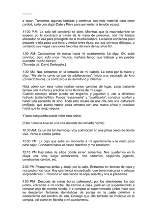MYSTERY


a tocar. Tomamos algunas bebidas y continuo con más material para crear
confort, junto con algún Dale y Priva para aumentar la tensión sexual.

11:30 P.M: La sala del concierto se abre. Mientras que la muchedumbre se
espesa, yo la conduzco a través de la masa de personas, con mis brazos
alrededor de ella para protegerla de la muchedumbre. La banda comienza poco
después y ella pasa una hora y media entre risas, por sus cómicos diálogos, o
cantando sus viejas canciones favoritas del rock de los años 80.

1:00 AM: Conducimos de nuevo hacia mi apartamento. Le digo: Ok, sube
conmigo, pero solo unos minutos, mañana tengo que trabajar y no puedes
quedarte mucho tiempo.
[Tomado de: David DeAngelo.]

1:30 AM: Nos sentamos en la terracita de mi balcón. La tomo por la mano y
digo: “Me siento como un par de adolescentes”. Inicio una escalada de kino
(contacto físico). La conduzco a mi dormitorio y follamos.

Nota cómo con esta rutina realizo varios cambios de lugar, paso bastante
tiempo con la chica y practico otras técnicas de mi juego.
Cuando necesito atraer puedo ser engreído y juguetón y uso la dinámica
hot/cold (caliente/frío). Puedo “escanearla” y “cualificarla”, construir confort y
hacer una escalada de kino. Todo esto ocurre en una cita con una estructura
prefijada, que puedo repetir cada semana con una nueva chica y practicar
hasta que la tengo segura.

Y para asegurarla puede valer esta rutina:

(Esta rutina la tuve en una cita reciente del sábado noche)

10:30 AM. Es un día tan hermoso. Voy a almorzar en una playa cerca de donde
vivo. Vente e iremos juntos.

12:00 PM. La dejo que suba un momento a mi apartamento y le meto prisa
para bajar. Conduzco hasta el paseo marítimo y me estaciono.

12:15 PM Hay miles de sitios donde sirven alimentos. Nos quedamos en la
playa una hora, luego almorzamos, nos bañamos, seguimos jugando,
construimos confort, etc.

2:00 PM Paseamos arriba y abajo por la calle. Entramos en tiendas de ropa y
nos probarnos ropa. Hay una tienda en particular que tiene máscaras y pelucas
sorprendentes. Entramos en una tienda de ropa selecta y nos la probamos.

4:00 PM Después de varias horas callejeando por los alrededores los dos
juntos, volvemos a mi coche. De camino a casa, pare en un supermercado a
comprar algo de comida rápida. Ir a comprar al supermercado juntos hace que
se despierten fantasías domésticas de pareja en la parte primitiva e
inconsciente del cerebro de ella. Consigo que ella también se implique en la
compra, así como en llevarla a mi apartamento.
 